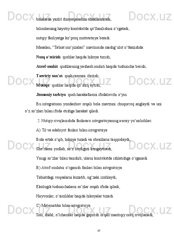 bolalarda yaxlit dunyoqarashni shakllantiradi;
bilimlarning hayotiy kontekstda qo‘llanilishini o‘rgatadi;
nutqiy faoliyatga ko‘proq motivatsiya beradi.
Masalan, “Tabiat mo‘jizalari” mavzusida mashg‘ulot o‘tkazishda:
Nutq o‘stirish : qushlar haqida hikoya tuzish;
Atrof-muhit : qushlarning yashash muhiti haqida tushuncha berish;
Tasviriy san’at : qush rasmini chizish;
Musiqa : qushlar haqida qo‘shiq aytish;
Jismoniy tarbiya : qush harakatlarini ifodalovchi o‘yin.
Bu integratsion yondashuv orqali  bola mavzuni  chuqurroq anglaydi va uni
o‘z so‘zlari bilan ifoda etishga harakat qiladi.
  2. Nutqiy rivojlanishda fanlararo integratsiyaning asosiy yo‘nalishlari
A)   Til va adabiyot fanlari bilan integratsiya
Bola ertak o‘qib, hikoya tuzadi va obrazlarni taqqoslaydi;
She’rlarni yodlab, so‘z boyligini kengaytiradi;
Yangi so‘zlar bilan tanishib, ularni kontekstda ishlatishga o‘rganadi.
B)   Atrof-muhitni o‘rganish fanlari bilan integratsiya
Tabiatdagi voqealarni kuzatib, og‘zaki izohlaydi;
Ekologik tushunchalarni so‘zlar orqali ifoda qiladi;
Hayvonlar, o‘simliklar haqida hikoyalar tuzadi.
C)   Matematika bilan integratsiya
Son, shakl, o‘lchamlar haqida gapirish orqali mantiqiy nutq rivojlanadi;
47