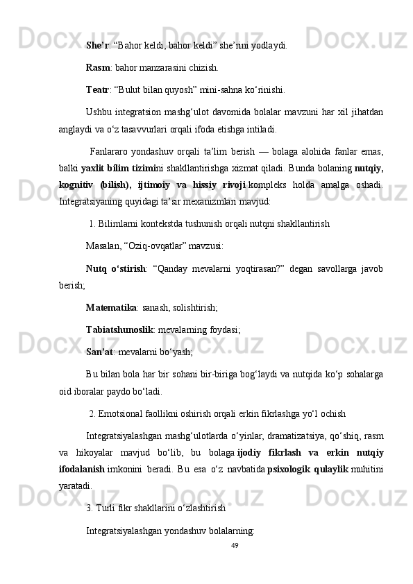 She’r : “Bahor keldi, bahor keldi” she’rini yodlaydi.
Rasm : bahor manzarasini chizish.
Teatr : “Bulut bilan quyosh” mini-sahna ko‘rinishi.
Ushbu   integratsion   mashg‘ulot   davomida   bolalar   mavzuni   har   xil   jihatdan
anglaydi va o‘z tasavvurlari orqali ifoda etishga intiladi.
  Fanlararo   yondashuv   orqali   ta’lim   berish   —   bolaga   alohida   fanlar   emas,
balki   yaxlit bilim tizimi ni shakllantirishga xizmat qiladi. Bunda bolaning   nutqiy,
kognitiv   (bilish),   ijtimoiy   va   hissiy   rivoji   kompleks   holda   amalga   oshadi.
Integratsiyaning quyidagi ta’sir mexanizmlari mavjud:
 1. Bilimlarni kontekstda tushunish orqali nutqni shakllantirish
Masalan, “Oziq-ovqatlar” mavzusi:
Nutq   o‘stirish :   “Qanday   mevalarni   yoqtirasan?”   degan   savollarga   javob
berish;
Matematika : sanash, solishtirish;
Tabiatshunoslik : mevalarning foydasi;
San’at : mevalarni bo‘yash;
Bu bilan bola har bir sohani bir-biriga bog‘laydi va nutqida ko‘p sohalarga
oid iboralar paydo bo‘ladi.
  2. Emotsional faollikni oshirish orqali erkin fikrlashga yo‘l ochish
Integratsiyalashgan mashg‘ulotlarda o‘yinlar, dramatizatsiya, qo‘shiq, rasm
va   hikoyalar   mavjud   bo‘lib,   bu   bolaga   ijodiy   fikrlash   va   erkin   nutqiy
ifodalanish   imkonini   beradi.   Bu   esa   o‘z   navbatida   psixologik   qulaylik   muhitini
yaratadi.
3. Turli fikr shakllarini o‘zlashtirish
Integratsiyalashgan yondashuv bolalarning:
49 
