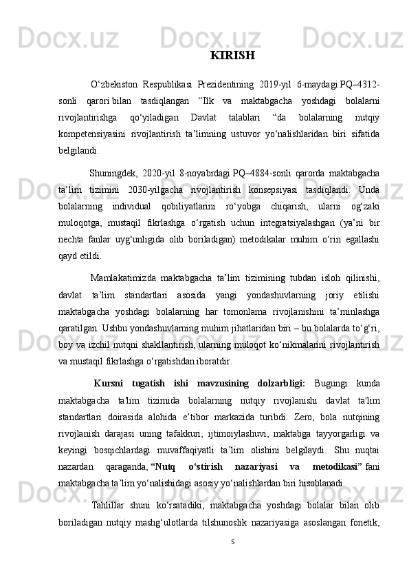 KIRISH
  O‘zbekiston   Respublikasi   Prezidentining   2019-yil   6-maydagi   PQ–4312-
sonli   qarori   bilan   tasdiqlangan   “Ilk   va   maktabgacha   yoshdagi   bolalarni
rivojlantirishga   qo‘yiladigan   Davlat   talablari   “da   bolalarning   nutqiy
kompetensiyasini   rivojlantirish   ta’limning   ustuvor   yo‘nalishlaridan   biri   sifatida
belgilandi.
  Shuningdek,   2020-yil   8-noyabrdagi   PQ–4884-sonli   qarorda   maktabgacha
ta’lim   tizimini   2030-yilgacha   rivojlantirish   konsepsiyasi   tasdiqlandi.   Unda
bolalarning   individual   qobiliyatlarini   ro‘yobga   chiqarish,   ularni   og‘zaki
muloqotga,   mustaqil   fikrlashga   o‘rgatish   uchun   integratsiyalashgan   (ya’ni   bir
nechta   fanlar   uyg‘unligida   olib   boriladigan)   metodikalar   muhim   o‘rin   egallashi
qayd etildi.
  Mamlakatimizda   maktabgacha   ta’lim   tizimining   tubdan   isloh   qilinishi,
davlat   ta’lim   standartlari   asosida   yangi   yondashuvlarning   joriy   etilishi
maktabgacha   yoshdagi   bolalarning   har   tomonlama   rivojlanishini   ta’minlashga
qaratilgan. Ushbu yondashuvlarning muhim jihatlaridan biri – bu bolalarda to‘g‘ri,
boy va izchil  nutqni  shakllantirish, ularning muloqot ko‘nikmalarini  rivojlantirish
va mustaqil fikrlashga o‘rgatishdan iboratdir.
  Kursni   tugatish   ishi   mavzusining   dolzarbligi:   Bugungi   kunda
maktabgacha   ta'lim   tizimida   bolalarning   nutqiy   rivojlanishi   davlat   ta'lim
standartlari   doirasida   alohida   e’tibor   markazida   turibdi.   Zero,   bola   nutqining
rivojlanish   darajasi   uning   tafakkuri,   ijtimoiylashuvi,   maktabga   tayyorgarligi   va
keyingi   bosqichlardagi   muvaffaqiyatli   ta’lim   olishini   belgilaydi.   Shu   nuqtai
nazardan   qaraganda,   “Nutq   o‘stirish   nazariyasi   va   metodikasi”   fani
maktabgacha ta’lim yo‘nalishidagi asosiy yo‘nalishlardan biri hisoblanadi.
  Tahlillar   shuni   ko‘rsatadiki,   maktabgacha   yoshdagi   bolalar   bilan   olib
boriladigan   nutqiy   mashg‘ulotlarda   tilshunoslik   nazariyasiga   asoslangan   fonetik,
5 