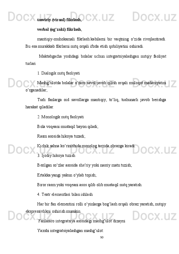 tasviriy (vizual) fikrlash ,
verbal (og‘zaki) fikrlash ,
mantiqiy-muhokamali   fikrlash   kabilarni   bir   vaqtning   o‘zida   rivojlantiradi.
Bu esa   murakkab fikrlarni nutq orqali ifoda etish qobiliyatini oshiradi.
  Maktabgacha   yoshdagi   bolalar   uchun   integratsiyalashgan   nutqiy   faoliyat
turlari
1.   Dialogik nutq faoliyati
Mashg‘ulotda bolalar o‘zaro savol-javob qilish orqali muloqot madaniyatini
o‘rganadilar;
Turli   fanlarga   oid   savollarga   mantiqiy,   to‘liq,   tushunarli   javob   berishga
harakat qiladilar.
2.   Monologik nutq faoliyati
Bola voqeani mustaqil bayon qiladi;
Rasm asosida hikoya tuzadi;
Kichik sahna ko‘rinishida monolog tarzida obrazga kiradi.
3.   Ijodiy hikoya tuzish
Berilgan so‘zlar asosida she’riy yoki nasriy matn tuzish;
Ertakka yangi yakun o‘ylab topish;
Biror rasm yoki voqeani asos qilib olib mustaqil nutq yaratish.
4.   Teatr elementlari bilan ishlash
Har bir fan elementini rolli o‘yinlarga bog‘lash orqali obraz yaratish, nutqiy
ekspressivlikni oshirish mumkin.
  Fanlararo integratsiya asosidagi mashg‘ulot dizayni
Yaxshi integratsiyalashgan mashg‘ulot:
50 