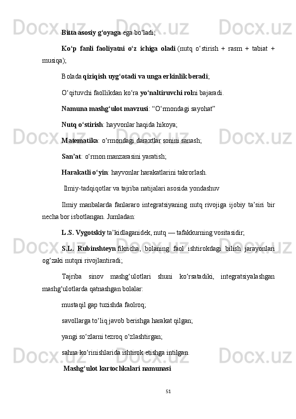 Bitta asosiy g‘oyaga   ega bo‘ladi;
Ko‘p   fanli   faoliyatni   o‘z   ichiga   oladi   (nutq   o‘stirish   +   rasm   +   tabiat   +
musiqa);
Bolada   qiziqish uyg‘otadi va unga erkinlik beradi ;
O‘qituvchi faollikdan ko‘ra   yo‘naltiruvchi rol ni bajaradi.
Namuna mashg‘ulot mavzusi : “O‘rmondagi sayohat”
Nutq o‘stirish : hayvonlar haqida hikoya;
Matematika : o‘rmondagi daraxtlar sonini sanash;
San’at : o‘rmon manzarasini yaratish;
Harakatli o‘yin : hayvonlar harakatlarini takrorlash.
  Ilmiy-tadqiqotlar va tajriba natijalari asosida yondashuv
Ilmiy   manbalarda   fanlararo   integratsiyaning   nutq   rivojiga   ijobiy   ta’siri   bir
necha bor isbotlangan. Jumladan:
L.S. Vygotskiy   ta’kidlaganidek, nutq — tafakkurning vositasidir;
S.L.   Rubinshteyn   fikricha,   bolaning   faol   ishtirokdagi   bilish   jarayonlari
og‘zaki nutqni rivojlantiradi;
Tajriba   sinov   mashg‘ulotlari   shuni   ko‘rsatadiki,   integratsiyalashgan
mashg‘ulotlarda qatnashgan bolalar:
mustaqil gap tuzishda faolroq;
savollarga to‘liq javob berishga harakat qilgan;
yangi so‘zlarni tezroq o‘zlashtirgan;
sahna ko‘rinishlarida ishtirok etishga intilgan.
  Mashg‘ulot kartochkalari namunasi
51