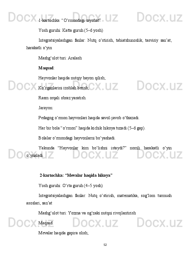 1-kartochka: “O‘rmondagi sayohat”
Yosh guruhi: Katta guruh (5–6 yosh)
Integratsiyalashgan   fanlar:   Nutq   o‘stirish,   tabiatshunoslik,   tasviriy   san’at,
harakatli o‘yin
Mashg‘ulot turi: Aralash
Maqsad :
Hayvonlar haqida nutqiy bayon qilish;
Ko‘rganlarini izohlab berish;
Rasm orqali obraz yaratish.
Jarayon :
Pedagog o‘rmon hayvonlari haqida savol-javob o‘tkazadi.
Har bir bola “o‘rmon” haqida kichik hikoya tuzadi (5–6 gap).
Bolalar o‘rmondagi hayvonlarni bo‘yashadi.
Yakunda   “Hayvonlar   kim   bo‘lishni   istaydi?”   nomli   harakatli   o‘yin
o‘ynaladi.
  2-kartochka: “Mevalar haqida hikoya”
Yosh guruhi: O‘rta guruh (4–5 yosh)
Integratsiyalashgan   fanlar:   Nutq   o‘stirish,   matematika,   sog‘lom   turmush
asoslari, san’at
Mashg‘ulot turi: Yozma va og‘zaki nutqni rivojlantirish
Maqsad :
Mevalar haqida gapira olish;
52