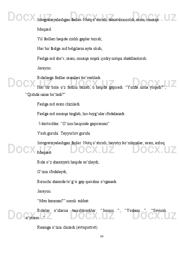 Integratsiyalashgan fanlar: Nutq o‘stirish, tabiatshunoslik, rasm, musiqa
Maqsad :
Yil fasllari haqida izohli gaplar tuzish;
Har bir faslga oid belgilarni ayta olish;
Faslga oid she’r, rasm, musiqa orqali ijodiy nutqni shakllantirish.
Jarayon :
Bolalarga fasllar rasmlari ko‘rsatiladi.
Har   bir   bola   o‘z   faslini   tanlab,   u   haqida   gapiradi:   “Yozda   nima   yoqadi?”,
“Qishda nima bo‘ladi?”
Faslga oid rasm chiziladi.
Faslga oid musiqa tinglab, his-tuyg‘ular ifodalanadi.
  5-kartochka: “O‘zim haqimda gapiraman”
Yosh guruhi: Tayyorlov guruhi
Integratsiyalashgan fanlar: Nutq o‘stirish, hayotiy ko‘nikmalar, rasm, axloq
Maqsad :
Bola o‘z shaxsiyati haqida so‘zlaydi;
O‘zini ifodalaydi;
Birinchi shaxsda to‘g‘ri gap qurishni o‘rganadi.
Jarayon :
“Men kimman?” nomli suhbat.
Bolalar   o‘zlarini   tanishtiradilar:   “Ismim…”,   “Yoshim…”,   “Sevimli
o‘yinim…”
Rasmga o‘zini chizadi (avtoportret).
54 