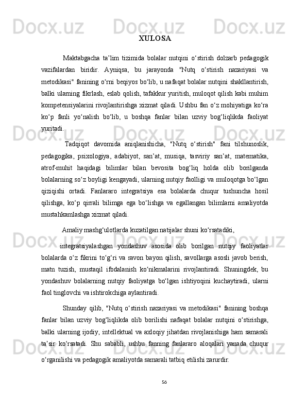 XULOS A
  Maktabgacha   ta’lim   tizimida   bolalar   nutqini   o‘stirish   dolzarb   pedagogik
vazifalardan   biridir.   Ayniqsa,   bu   jarayonda   "Nutq   o‘stirish   nazariyasi   va
metodikasi" fanining o‘rni beqiyos bo‘lib, u nafaqat bolalar nutqini shakllantirish,
balki ularning fikrlash, eslab qolish, tafakkur yuritish, muloqot qilish kabi muhim
kompetensiyalarini rivojlantirishga xizmat qiladi. Ushbu fan o‘z mohiyatiga ko‘ra
ko‘p   fanli   yo‘nalish   bo‘lib,   u   boshqa   fanlar   bilan   uzviy   bog‘liqlikda   faoliyat
yuritadi.
  Tadqiqot   davomida   aniqlanishicha,   "Nutq   o‘stirish"   fani   tilshunoslik,
pedagogika,   psixologiya,   adabiyot,   san’at,   musiqa,   tasviriy   san’at,   matematika,
atrof-muhit   haqidagi   bilimlar   bilan   bevosita   bog‘liq   holda   olib   borilganda
bolalarning so‘z boyligi kengayadi, ularning nutqiy faolligi va muloqotga bo‘lgan
qiziqishi   ortadi.   Fanlararo   integratsiya   esa   bolalarda   chuqur   tushuncha   hosil
qilishga,   ko‘p   qirrali   bilimga   ega   bo‘lishga   va   egallangan   bilimlarni   amaliyotda
mustahkamlashga xizmat qiladi.
 Amaliy mashg‘ulotlarda kuzatilgan natijalar shuni ko‘rsatadiki, 
integratsiyalashgan   yondashuv   asosida   olib   borilgan   nutqiy   faoliyatlar
bolalarda o‘z fikrini   to‘g‘ri   va  ravon  bayon  qilish,  savollarga  asosli   javob berish,
matn   tuzish,   mustaqil   ifodalanish   ko‘nikmalarini   rivojlantiradi.   Shuningdek,   bu
yondashuv   bolalarning   nutqiy   faoliyatga   bo‘lgan   ishtiyoqini   kuchaytiradi,   ularni
faol tinglovchi va ishtirokchiga aylantiradi.
  Shunday   qilib,   "Nutq   o‘stirish   nazariyasi   va   metodikasi"   fanining   boshqa
fanlar   bilan   uzviy   bog‘liqlikda   olib   borilishi   nafaqat   bolalar   nutqini   o‘stirishga,
balki   ularning  ijodiy,  intellektual  va  axloqiy  jihatdan  rivojlanishiga  ham  samarali
ta’sir   ko‘rsatadi.   Shu   sababli,   ushbu   fanning   fanlararo   aloqalari   yanada   chuqur
o‘rganilishi va pedagogik amaliyotda samarali tatbiq etilishi zarurdir.  
56 
