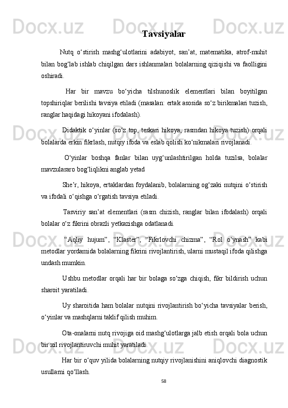 Tavsiyalar
Nutq   o‘stirish   mashg‘ulotlarini   adabiyot,   san’at,   matematika,   atrof-muhit
bilan bog‘lab ishlab chiqilgan dars ishlanmalari bolalarning qiziqishi va faolligini
oshiradi.
  Har   bir   mavzu   bo‘yicha   tilshunoslik   elementlari   bilan   boyitilgan
topshiriqlar berilishi tavsiya etiladi (masalan: ertak asosida so‘z birikmalari tuzish,
ranglar haqidagi hikoyani ifodalash).
  Didaktik   o‘yinlar   (so‘z   top,  teskari   hikoya,   rasmdan   hikoya   tuzish)   orqali
bolalarda erkin fikrlash, nutqiy ifoda va eslab qolish ko‘nikmalari rivojlanadi.
  O‘yinlar   boshqa   fanlar   bilan   uyg‘unlashtirilgan   holda   tuzilsa,   bolalar
mavzulararo bog‘liqlikni anglab yetad
  She’r, hikoya, ertaklardan foydalanib, bolalarning og‘zaki nutqini o‘stirish
va ifodali o‘qishga o‘rgatish tavsiya etiladi.
  Tasviriy   san’at   elementlari   (rasm   chizish,   ranglar   bilan   ifodalash)   orqali
bolalar o‘z fikrini obrazli yetkazishga odatlanadi.
  “Aqliy   hujum”,   “Klaster”,   “Fikrlovchi   chizma”,   “Rol   o‘ynash”   kabi
metodlar yordamida bolalarning fikrini rivojlantirish, ularni mustaqil ifoda qilishga
undash mumkin.
  Ushbu   metodlar   orqali   har   bir   bolaga   so‘zga   chiqish,   fikr   bildirish   uchun
sharoit yaratiladi.
  Uy sharoitida ham bolalar nutqini rivojlantirish bo‘yicha tavsiyalar berish,
o‘yinlar va mashqlarni taklif qilish muhim.
 Ota-onalarni nutq rivojiga oid mashg‘ulotlarga jalb etish orqali bola uchun
bir xil rivojlantiruvchi muhit yaratiladi.
 Har bir o‘quv yilida bolalarning nutqiy rivojlanishini aniqlovchi diagnostik
usullarni qo‘llash.
58