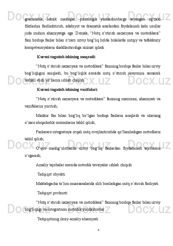 grammatik,   leksik   mashqlar,   psixologik   yondashuvlarga   tayangan   og‘zaki
fikrlashni   faollashtirish,   adabiyot   va   dramatik   asarlardan   foydalanish   kabi   usullar
juda   muhim   ahamiyatga   ega.   Demak,   “Nutq   o‘stirish   nazariyasi   va   metodikasi”
fani boshqa fanlar bilan o‘zaro uzviy bog‘liq holda bolalarda nutqiy va tafakkuriy
kompetensiyalarni shakllantirishga xizmat qiladi.
  Kursni tugatish ishining maqsadi:
“Nutq o‘stirish nazariyasi va metodikasi” fanining boshqa fanlar bilan uzviy
bog‘liqligini   aniqlash,   bu   bog‘liqlik   asosida   nutq   o‘stirish   jarayonini   samarali
tashkil etish yo‘llarini ishlab chiqish.
  Kursni tugatish ishining  vazifalari:
“Nutq  o‘stirish   nazariyasi  va   metodikasi”  fanining  mazmuni,  ahamiyati  va
vazifalarini yoritish;
Mazkur   fan   bilan   bog‘liq   bo‘lgan   boshqa   fanlarni   aniqlash   va   ularning
o‘zaro aloqadorlik mezonlarini tahlil qilish;
Fanlararo integratsiya orqali nutq rivojlantirishda qo‘llaniladigan metodlarni
tahlil qilish;
O‘quv   mashg‘ulotlarida   uzviy   bog‘liq   fanlardan   foydalanish   tajribasini
o‘rganish;
Amaliy tajribalar asosida metodik tavsiyalar ishlab chiqish.
  Tadqiqot obyekti:
Maktabgacha ta’lim muassasalarida olib boriladigan nutq o‘stirish faoliyati.
  Tadqiqot predmeti:
“Nutq o‘stirish nazariyasi va metodikasi” fanining boshqa fanlar bilan uzviy
bog‘liqligi va integratsion metodik yondashuvlar.
 Tadqiqotning ilmiy-amaliy ahamiyati:
6