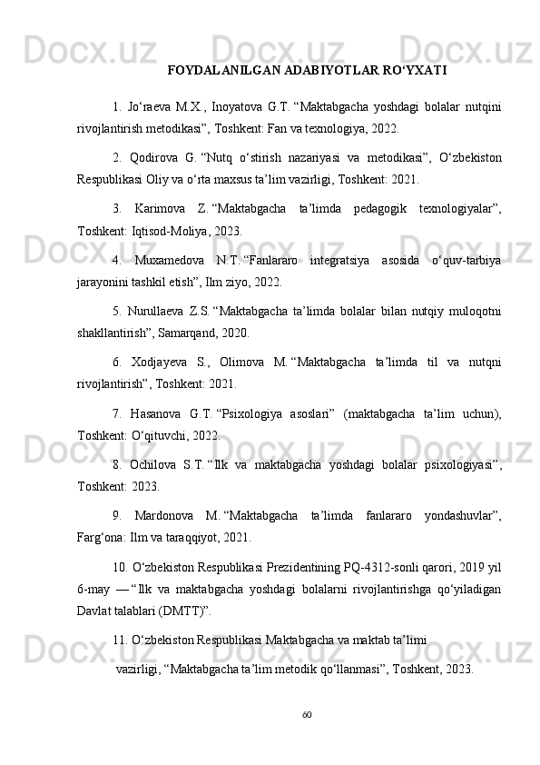 FOYDALANILGAN ADABIYOTLAR RO‘YXATI
1.   Jo‘raeva   M.X.,   Inoyatova   G.T.   “ Maktabgacha   yoshdagi   bolalar   nutqini
rivojlantirish metodikasi”,  Toshkent: Fan va texnologiya, 2022.
2.   Qodirova   G.   “Nutq   o‘stirish   nazariyasi   va   metodikasi”,   O‘zbekiston
Respublikasi Oliy va o‘rta maxsus ta’lim vazirligi, Toshkent: 2021.
3.   Karimova   Z.   “Maktabgacha   ta’limda   pedagogik   texnologiyalar”,
Toshkent: Iqtisod-Moliya, 2023.
4.   Muxamedova   N.T .   “Fanlararo   integratsiya   asosida   o‘quv-tarbiya
jarayonini tashkil   etish”,  Ilm ziyo, 2022.
5.   Nurullaeva   Z.S.   “Maktabgacha   ta’limda   bolalar   bilan   nutqiy   muloqotni
shakllantirish”,  Samarqand, 2020.
6.   Xodjayeva   S.,   Olimova   M.   “Maktabgacha   ta’limda   til   va   nutqni
rivojlantirish”,  Toshkent: 2021.
7.   Hasanova   G.T.   “ Psixologiya   asoslari”   (maktabgacha   ta’lim   uchun ),
Toshkent: O‘qituvchi, 2022.
8.   Ochilova   S.T.   “Ilk   va   maktabgacha   yoshdagi   bolalar   psixologiyasi ”,
Toshkent: 2023.
9.   Mardonova   M.   “ Maktabgacha   ta’limda   fanlararo   yondashuvlar”,
Farg‘ona: Ilm va taraqqiyot, 2021.
10. O‘zbekiston Respublikasi Prezidentining PQ-4312-sonli qarori, 2019 yil
6-may   —   “Ilk   va   maktabgacha   yoshdagi   bolalarni   rivojlantirishga   qo‘yiladigan
Davlat   talablari (DMTT)”.
11. O‘zbekiston Respublikasi Maktabgacha va maktab ta’limi
 vazirligi,   “ Maktabgacha ta’lim metodik qo‘llanmasi ”, Toshkent, 2023.
60 