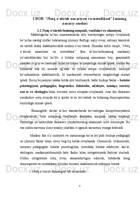 I BOB: “Nutq o‘stirish nazariyasi va metodikasi” fanining
nazariy asoslari
1.1.Nutq o‘stirish fanining maqsadi, vazifalari va ahamiyati.
  Maktabgacha   ta’lim   muassasalarida   olib   borilayotgan   nutqiy   rivojlanish
bo‘yicha mashg‘ulotlar bolalarning ijtimoiy faolligi, aqliy rivoji, axloqiy kamoloti
va estetik didini shakllantirishda muhim o‘rin tutadi. Shundan kelib chiqib, “Nutq
o‘stirish   nazariyasi   va   metodikasi”   fani   ta’lim-tarbiyaning   markaziy
yo‘nalishlaridan   biri   bo‘lib,   u   bolalar   nutqining   mazmunan   boy,   grammatik
jihatdan to‘g‘ri va mantiqan izchil bo‘lishini ta’minlashga xizmat qiladi. Ushbu fan
bolalarda   ona   tili   asosida   og‘zaki   va   yozma   nutqni   rivojlantirish,   muloqot
ko‘nikmalarini   shakllantirish,   til   madaniyati   elementlarini   singdirishga   xizmat
qiladi. Biroq bu jarayon yakka holda olib borilmaydi, balki boshqa fanlar –   bolalar
psixologiyasi,   pedagogika,   lingvistika,   didaktika,   adabiyot,   musiqa,   tasviriy
san’at   va   ekologiya   bilan   bevosita   uzviy   aloqada   rivojlanadi.   Ana   shu   fanlararo
yondashuv   nutq  rivojida  ko‘p  qirrali   ta’sir   ko‘rsatadi   va  bolaning   dunyoqarashini
boyitishga xizmat qiladi.
  Shuningdek,   davlat   ta’lim   standartlarida   ko‘rsatilgan   kompetensiyalarni
rivojlantirish,   bola   nutqining   rivojlanish   darajasini   aniqlash,   ularni   mustaqil
fikrlashga   yo‘naltirishda   fanlararo   yondashuvning   ahamiyati   ortib   bormoqda.   Bu
esa ushbu mavzuni ilmiy-amaliy jihatdan o‘rganish zaruratini yuzaga keltiradi.
  Mazkur   fan  o‘z   mohiyati   va   mazmuniga  ko‘ra  ko‘plab  boshqa   pedagogik
va   ijtimoiy   fanlar   bilan   uzviy   bog‘liq   holda   rivojlanadi.   Chunonchi,   tilshunoslik,
umumiy   pedagogika,   bolalar   psixologiyasi,   metodika,   bolalar   adabiyoti,   san’at,
ekologiya,   madaniyatshunoslik   kabi   fanlar   bilan   integratsiyada   faoliyat   yuritadi.
Ushbu   integratsiya   nutq   rivoji   samaradorligini   oshirish,   bolalarda   keng
dunyoqarash va mustahkam bilimlar tizimini shakllantirish imkonini beradi.
1. Nutq o‘stirish fanining ta’rifi va zarurati
8