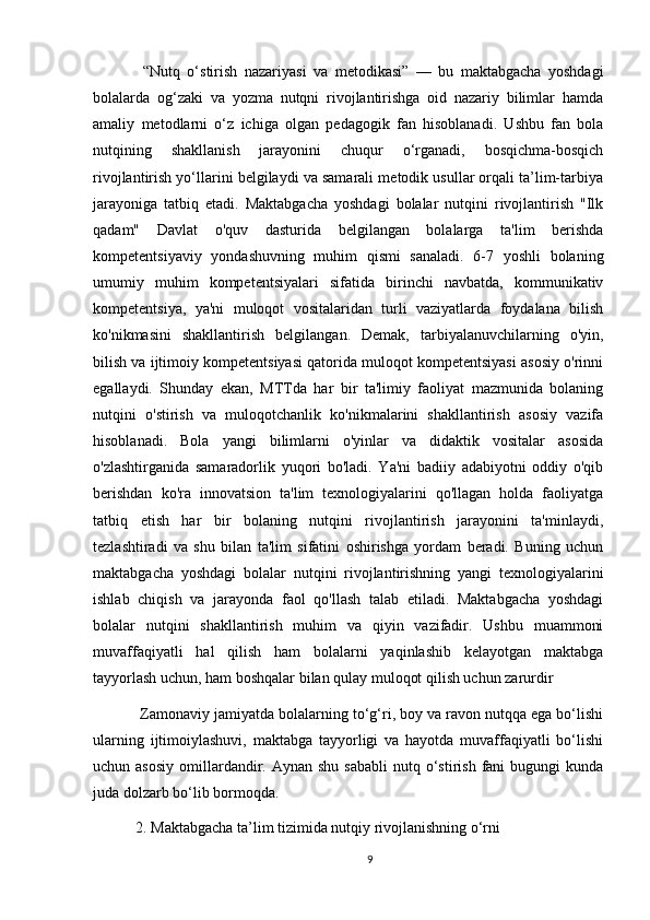 “Nutq   o‘stirish   nazariyasi   va   metodikasi”   —   bu   maktabgacha   yoshdagi
bolalarda   og‘zaki   va   yozma   nutqni   rivojlantirishga   oid   nazariy   bilimlar   hamda
amaliy   metodlarni   o‘z   ichiga   olgan   pedagogik   fan   hisoblanadi.   Ushbu   fan   bola
nutqining   shakllanish   jarayonini   chuqur   o‘rganadi,   bosqichma-bosqich
rivojlantirish yo‘llarini belgilaydi va samarali metodik usullar orqali ta’lim-tarbiya
jarayoniga   tatbiq   etadi.   Maktabgacha   yoshdagi   bolalar   nutqini   rivojlantirish   "Ilk
qadam"   Davlat   o'quv   dasturida   belgilangan   bolalarga   ta'lim   berishda
kompetentsiyaviy   yondashuvning   muhim   qismi   sanaladi.   6-7   yoshli   bolaning
umumiy   muhim   kompetentsiyalari   sifatida   birinchi   navbatda,   kommunikativ
kompetentsiya,   ya'ni   muloqot   vositalaridan   turli   vaziyatlarda   foydalana   bilish
ko'nikmasini   shakllantirish   belgilangan.   Demak,   tarbiyalanuvchilarning   o'yin,
bilish va ijtimoiy kompetentsiyasi qatorida muloqot kompetentsiyasi asosiy o'rinni
egallaydi.   Shunday   ekan,   MTTda   har   bir   ta'limiy   faoliyat   mazmunida   bolaning
nutqini   o'stirish   va   muloqotchanlik   ko'nikmalarini   shakllantirish   asosiy   vazifa
hisoblanadi.   Bola   yangi   bilimlarni   o'yinlar   va   didaktik   vositalar   asosida
o'zlashtirganida   samaradorlik   yuqori   bo'ladi.   Ya'ni   badiiy   adabiyotni   oddiy   o'qib
berishdan   ko'ra   innovatsion   ta'lim   texnologiyalarini   qo'llagan   holda   faoliyatga
tatbiq   etish   har   bir   bolaning   nutqini   rivojlantirish   jarayonini   ta'minlaydi,
tezlashtiradi   va   shu   bilan   ta'lim   sifatini   oshirishga   yordam   beradi.   Buning   uchun
maktabgacha   yoshdagi   bolalar   nutqini   rivojlantirishning   yangi   texnologiyalarini
ishlab   chiqish   va   jarayonda   faol   qo'llash   talab   etiladi.   Maktabgacha   yoshdagi
bolalar   nutqini   shakllantirish   muhim   va   qiyin   vazifadir.   Ushbu   muammoni
muvaffaqiyatli   hal   qilish   ham   bolalarni   yaqinlashib   kelayotgan   maktabga
tayyorlash uchun, ham boshqalar bilan qulay muloqot qilish uchun zarurdir
 Zamonaviy jamiyatda bolalarning to‘g‘ri, boy va ravon nutqqa ega bo‘lishi
ularning   ijtimoiylashuvi,   maktabga   tayyorligi   va   hayotda   muvaffaqiyatli   bo‘lishi
uchun asosiy  omillardandir.  Aynan shu  sababli   nutq  o‘stirish  fani   bugungi   kunda
juda dolzarb bo‘lib bormoqda.
2. Maktabgacha ta’lim tizimida nutqiy rivojlanishning o‘rni
9