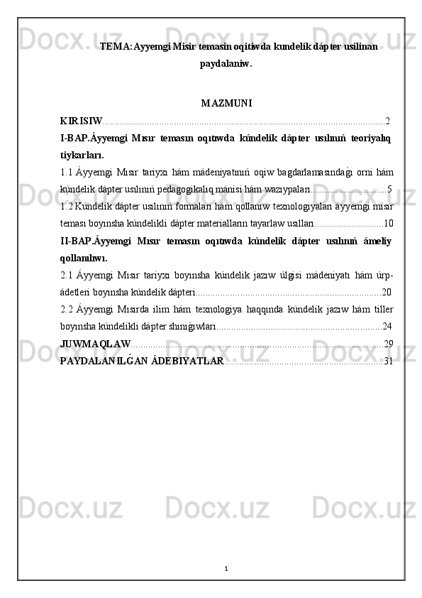 TEMA :Ayyemgi Misir temasin oqitiwda kundelik dápter usilinan
paydalaniw .
MAZMUNI
KIRISIW ..................................................................................................................2
I-BAP.Áyyemgi   Mısır   temasın   oqıtıwda   kúndelik   dápter   usılınıń   teoriyalıq
tiykarları.
1.1   Áyyemgi   Mısır   tariyxı   hám   mádeniyatınıń   oqiw   bagdarlamasındagı   orni   hám
kúndelik dápter usılınıń pedagogikalıq mánisi hám wazıypaları.. ................................... .5
1.2   Kúndelik dápter usılınıń formaları hám qollanıw texnologiyaları áyyemgi mısır
teması boyınsha kúndelikli dápter materialların tayarlaw usılları.. . .........................10
II-BAP .Áyyemgi   Mısır   temasın   oqıtıwda   kúndelik   dápter   usılınıń   ámeliy
qollanılıwı.
2.1   Áyyemgi   Mısır   tariyxı   boyınsha   kúndelik   jazıw   úlgisi   mádeniyatı   hám   úrp-
ádetleri boyınsha kúndelik dápteri...........................................................................20
2.2   Áyyemgi   Mısırda   ilim   hám   texnologiya   haqqında   kúndelik   jazıw   hám   tiller
boyınsha kúndelikli dápter shını	
gıwları...................................................................24
JUWMAQLAW ......................................................................................................29
PAYDALANIL	
Ǵ0AN ÁDEBIYATLAR ................................................................31
1 