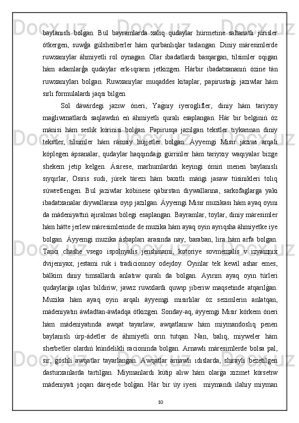 baylanıslı   bolgan.   Bul   bayramlarda   xalıq   qudaylar   húrmetine   saltanatlı   júrisler
ótkergen,   suwģa   gúlsheńberler   hám   qurbanlıqlar   taslangan.   Diniy   máresimlerde
ruwxanıylar   áhmiyetli   rol   oynagan.   Olar   ibadatlardı   basqargan,   tilsimler   oqigan
hám   adamlarģa   qudaylar   erk-ıqrarın   jetkizgen.   Hárbir   ibadatxananıń   ózine   tán
ruwxanıyları   bolgan.   Ruwxanıylar   muqaddes   kitaplar,   papirusta	
gı   jazıwlar   hám
sırlı formulalardı jaqsı bilgen.
Sol   dáwirdegi   jazıw   óneri,   Ya	
gnıy   iyeroglifler,   diniy   hám   tariyxıy
ma	
glıwmatlardı   saqlawdıń   eń   áhmiyetli   quralı   esaplangan.   Hár   bir   belginiń   óz
mánisi   hám   seslik   kórinisi   bol	
gan.   Papirusqa   jazilgan   tekstler   tiykarınan   diniy
tekstler,   tilsimler   hám   rásmiy   hújjetler   bolgan.   Áyyemgi   Mısır   jazıwı   arqalı
kóplegen   ápsanalar,   qudaylar   haqqında	
gı   gúrrińler   hám   tariyxıy   waqıyalar   bizge
shekem   jetip   kelgen.   Ásirese,   marhumlardıń   keyingi   ómiri   menen   baylanıslı
sıyqırlar,   Osiris   sudi,   júrek   tárezi   hám   baxıtlı   máńgi   jasaw   túsinikleri   tolıq
súwretlengen.   Bul   jaziwlar   kóbinese   qábirstan   diywallarına,   sarkofaglarga   yaki
ibadatxanalar diywallarına oyıp jazılgan.   Áyyemgi Mısır muzikası hám ayaq oyını
da mádeniyattıń ajıralmas bólegi esaplangan.  Bayramlar, toylar, diniy máresimler
hám hátte jerlew máresimlerinde de muzika hám ayaq oyin ayrıqsha áhmiyetke iye
bolgan.   Áyyemgi   muzika   ásbapları   arasında   nay,   baraban,   lira   hám   arfa   bolgan.
Tancı   chashe   vsego   ispolnyalis   jenshinami,   kotoriye   sovmeщalis   v   izyaщnıx
dvijeniyax,   jestami   ruk   i   tradicionnoy   odejdoy.   Oyınlar   tek   kewil   ashar   emes,
bálkim   diniy   timsallardı   anlatıw   quralı   da   bolgan.   Ayırım   ayaq   oyın   túrleri
qudaylar	
ga   ıqlas   bildiriw,   jawız   ruwxlardı   quwıp   jiberiw   maqsetinde   atqarıl	gan.
Muzika   hám   ayaq   oyin   arqalı   áyyemgi   mısırlılar   óz   sezimlerin   anlatqan,
mádeniyatın áwladtan-áwladqa ótkizgen.   Sonday-aq, áyyemgi Mısır kórkem óneri
hám   mádeniyatında   awqat   tayarlaw,   awqatlanıw   hám   miymandoslıq   penen
baylanıslı   úrp-ádetler   de   áhmiyetli   orın   tutqan.   Nan,   balıq,   miyweler   hám
sherbetler   olardıń   kúndelikli   racionında   bolgan.   Arnawlı   máresimlerde   bolsa   pal,
sır,   góshli   awqatlar   tayarlangan.   Awqatlar   arnawlı   ıdıslarda,   shıraylı   bezetilgen
dasturxanlarda   tartıl	
gan.   Miymanlardı   kútip   alıw   hám   olar	ga   xızmet   kórsetiw
mádeniyatı   joqarı   dárejede   bol	
gan.   Hár   bir   úy   iyesi     miymandı   ilahiy   miyman
10 