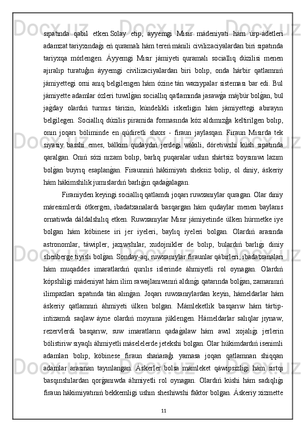 sıpatında   qabıl   etken.Solay   etip,   áyyemgi   Mısır   mádeniyatı   hám   úrp-ádetleri
adamzat tariyxındagı eń quramalı hám tereń mánili civilizaciyalardan biri sıpatında
tariyxqa   mórlengen.   Áyyemgi   Mısır   jámiyeti   quramalı   sociallıq   dúzilisi   menen
ajıralıp   turatuģın   áyyemgi   civilizaciyalardan   biri   bolıp,   onda   hárbir   qatlamnıń
jámiyettegi orni anıq belgilengen hám ózine tán wazıypalar sisteması  bar edi. Bul
jámiyette adamlar ózleri tuwıl	
gan sociallıq qatlamında jasaw	ga májbúr bol	gan, bul
ja	
gday   olardıń   turmıs   tárizin,   kúndelikli   iskerligin   hám   jámiyettegi   abırayın
belgilegen.   Sociallıq   dúzilis   piramida   formasında   kóz   aldımızģa   keltirilgen   bolıp,
onın   joqarı   bóliminde   en   qúdiretli   shaxs   -   firaun   jaylasqan.   Firaun   Mısırda   tek
siyasiy   basshi   emes,   bálkim   qudaydıń   jerdegi   wákili,   dóretiwshi   kúsh   sıpatında
qaralgan.   Onıń   sózi   nızam   bolıp,   barlıq   puqaralar   ushın   shártsiz   boysınıwı   lazım
bol
gan   buyrıq   esaplan	gan.   Firaunniń   hákimiyatı   sheksiz   bolip,   ol   diniy,   áskeriy
hám hákimshilik jumıslardıń barlı	
gın qada	galagan.
Firaniyden keyingi sociallıq qatlamdı joqarı ruwxanıylar quragan. Olar diniy
máresimlerdi   ótkergen,   ibadatxanalardı   basqargan   hám   qudaylar   menen   baylanıs
ornatiwda   dáldalshılıq   etken.   Ruwxanıylar   Mısır   jámiyetinde   úlken   húrmetke   iye
bolgan   hám   kóbinese   iri   jer   iyeleri,   baylıq   iyeleri   bolgan.   Olardıń   arasında
astronomlar,   táwipler,   jazıwshılar,   xudojnikler   de   bolıp,   bulardıń   barlı	
gı   diniy
sheńberge tiyisli bol	
gan. Sonday-aq, ruwxanıylar firaunlar qábirleri, ibadatxanaları
hám   muqaddes   imaratlardıń   qurılıs   islerinde   áhmiyetli   rol   oynagan.   Olardıń
kópshiligi mádeniyat hám ilim rawajlanıwınıń aldın	
gı qatarında bol	gan, zamanınıń
ilimpazları   sıpatında   tán   alın	
gan.   Joqarı   ruwxanıylardan   keyin,   hámeldarlar   hám
áskeriy   qatlamnıń   áhmiyeti   úlken   bolgan.   Mámleketlik   basqarıw   hám   tártip-
intizamdı   saqlaw   áyne   olardıń   moynına   júklengen.   Hámeldarlar   salıqlar   jıynaw,
rezervlerdi   basqarıw,   suw   imaratların   qada	
galaw   hám   awıl   xojalı	gı   jerlerin
bólistiriw sıyaqlı áhmiyetli máselelerde jetekshi bolgan. Olar húkimdardıń isenimli
adamları   bolıp,   kóbinese   firaun   shańaraģı   yamasa   joqarı   qatlamnan   shiqqan
adamlar   arasınan   tayınlangan.   Áskerler   bolsa   mámleket   qáwipsizligi   hám   sırtqı
basqınshılardan   qor	
ganıwda   áhmiyetli   rol   oynagan.   Olardıń   kúshi   hám   sadıqlı	gı
firaun hákimiyatınıń bekkemligi ushın sheshiwshi faktor bolgan. Áskeriy xizmette
11 
