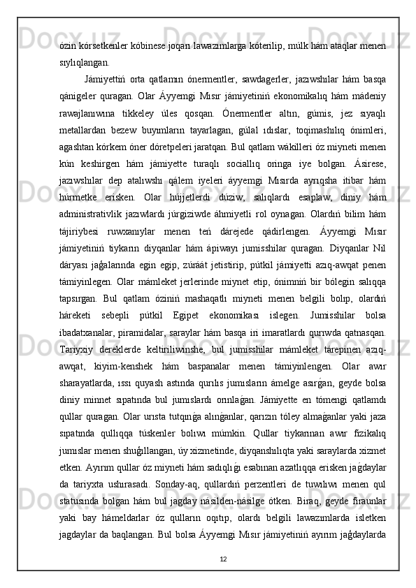 ózin kórsetkenler kóbinese joqarı lawazımlarga kóterilip, múlk hám ataqlar menen
sıylıqlangan.
Jámiyettiń   orta   qatlamın   ónermentler,   sawdagerler,   jazıwshılar   hám   basqa
qánigeler   quragan.   Olar   Áyyemgi   Mısır   jámiyetiniń   ekonomikalıq   hám   mádeniy
rawajlanıwına   tikkeley   úles   qosqan.   Ónermentler   altın,   gúmis,   jez   sıyaqlı
metallardan   bezew   buyımların   tayarlagan,   gúlal   ıdıslar,   toqimashılıq   ónimleri,
agashtan kórkem óner dóretpeleri jaratqan. Bul qatlam wákilleri óz miyneti menen
kún   keshirgen   hám   jámiyette   turaqlı   sociallıq   oringa   iye   bolgan.   Ásirese,
jazıwshılar   dep   atalıwshı   qálem   iyeleri   áyyemgi   Mısırda   ayrıqsha   itibar   hám
húrmetke   erisken.   Olar   hújjetlerdi   dúziw,   salıqlardı   esaplaw,   diniy   hám
administrativlik   jazıwlardı   júrgiziwde   áhmiyetli   rol   oynagan.   Olardıń   bilim   hám
tájiriybesi   ruwxanıylar   menen   teń   dárejede   qádirlengen.   Áyyemgi   Mısır
jámiyetiniń   tiykarın   diyqanlar   hám   ápiwayı   jumisshilar   quragan.   Diyqanlar   Nil
dáryası   jaģalarında   egin   egip,   zúráát   jetistirip,   pútkil   jámiyetti   azıq-awqat   penen
támiyinlegen.   Olar   mámleket   jerlerinde   miynet   etip,   ónimniń   bir   bólegin   salıqqa
tapsırgan.   Bul   qatlam   óziniń   mashaqatlı   miyneti   menen   belgili   bolıp,   olardıń
háreketi   sebepli   pútkil   Egipet   ekonomikası   islegen.   Jumisshilar   bolsa
ibadatxanalar,   piramidalar,   saraylar   hám   basqa   iri   imaratlardı   qurıwda   qatnasqan.
Tariyxiy   dereklerde   keltiriliwinshe,   bul   jumisshilar   mámleket   tárepinen   azıq-
awqat,   kiyim-kenshek   hám   baspanalar   menen   támiyinlengen.   Olar   awır
sharayatlarda,   ıssı   quyash   astında   qurılıs   jumısların   ámelge   asırgan,   geyde   bolsa
diniy   minnet   sıpatında   bul   jumıslardı   orınla	
gan.   Jámiyette   en   tómengi   qatlamdı
qullar  quragan. Olar  urısta tutqın	
ga alın	ganlar, qarızın tóley  alma	ganlar  yaki  jaza
sıpatında   qullıqqa   túskenler   bolıwı   múmkin.   Qullar   tiykarınan   awır   fizikalıq
jumıslar menen shuģıllangan, úy xizmetinde, diyqanshılıqta yaki saraylarda xizmet
etken. Ayırım qullar óz miyneti hám sadıqlı	
gı esabınan azatlıqqa erisken ja	gdaylar
da   tariyxta   ushırasadı.   Sonday-aq,   qullardıń   perzentleri   de   tuwılıwı   menen   qul
statusında   bolgan   hám   bul   jagday   násilden-násilge   ótken.   Biraq,   geyde   firaunlar
yaki   bay   hámeldarlar   óz   qulların   oqıtıp,   olardı   belgili   lawazımlarda   isletken
jagdaylar da baqlangan. Bul  bolsa Áyyemgi  Mısır  jámiyetiniń ayırım  jaģdaylarda
12 