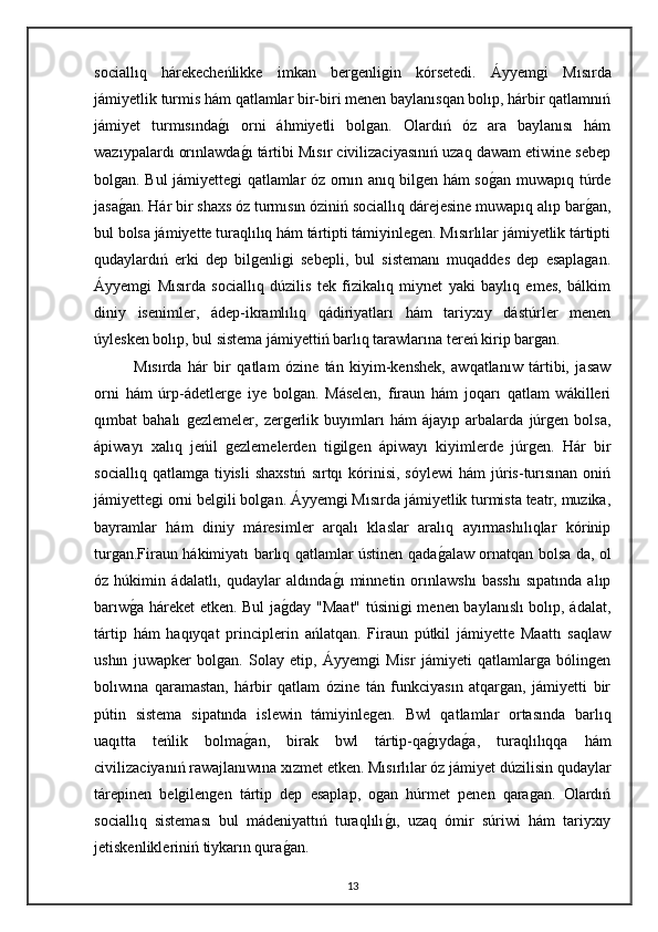 sociallıq   hárekecheńlikke   imkan   bergenligin   kórsetedi.   Áyyemgi   Mısırda
jámiyetlik turmis hám qatlamlar bir-biri menen baylanısqan bolıp, hárbir qatlamnıń
jámiyet   turmısındagı   orni   áhmiyetli   bolgan.   Olardıń   óz   ara   baylanısı   hám
wazıypalardı orınlawda	
gı tártibi Mısır civilizaciyasınıń uzaq dawam etiwine sebep
bolgan. Bul jámiyettegi qatlamlar óz ornın anıq bilgen hám so	
gan muwapıq túrde
jasa	
gan. Hár bir shaxs óz turmısın óziniń sociallıq dárejesine muwapıq alıp bar	gan,
bul bolsa jámiyette turaqlılıq hám tártipti támiyinlegen. Mısırlılar jámiyetlik tártipti
qudaylardıń   erki   dep   bilgenligi   sebepli,   bul   sistemanı   muqaddes   dep   esaplagan.
Áyyemgi   Mısırda   sociallıq   dúzilis   tek   fizikalıq   miynet   yaki   baylıq   emes,   bálkim
diniy   isenimler,   ádep-ikramlılıq   qádiriyatları   hám   tariyxıy   dástúrler   menen
úylesken bolıp, bul sistema jámiyettiń barlıq tarawlarına tereń kirip bargan.
Mısırda   hár   bir   qatlam   ózine   tán   kiyim-kenshek,   awqatlanıw   tártibi,   jasaw
orni   hám   úrp-ádetlerge   iye   bolgan.   Máselen,   firaun   hám   joqarı   qatlam   wákilleri
qımbat   bahalı   gezlemeler,   zergerlik   buyımları   hám   ájayıp   arbalarda   júrgen   bolsa,
ápiwayı   xalıq   jeńil   gezlemelerden   tigilgen   ápiwayı   kiyimlerde   júrgen.   Hár   bir
sociallıq  qatlamga   tiyisli   shaxstıń   sırtqı  kórinisi,  sóylewi   hám   júris-turısınan  oniń
jámiyettegi orni belgili bolgan. Áyyemgi Mısırda jámiyetlik turmista teatr, muzika,
bayramlar   hám   diniy   máresimler   arqalı   klaslar   aralıq   ayırmashılıqlar   kórinip
turgan.Firaun hákimiyatı barlıq qatlamlar ústinen qada	
galaw ornatqan bolsa da, ol
óz   húkimin   ádalatlı,   qudaylar   aldında	
gı   minnetin   orınlawshı   basshı   sıpatında   alıp
barıw	
ga háreket etken. Bul ja	gday "Maat" túsinigi menen baylanıslı bolıp, ádalat,
tártip   hám   haqıyqat   principlerin   ańlatqan.   Firaun   pútkil   jámiyette   Maattı   saqlaw
ushın   juwapker   bolgan.   Solay   etip,   Áyyemgi   Misr   jámiyeti   qatlamlarga   bólingen
bolıwına   qaramastan,   hárbir   qatlam   ózine   tán   funkciyasın   atqargan,   jámiyetti   bir
pútin   sistema   sipatında   islewin   támiyinlegen.   Bwl   qatlamlar   ortasında   barlıq
uaqıtta   teńlik   bolma	
gan,   birak   bwl   tártip-qa	gıyda	ga,   turaqlılıqqa   hám
civilizaciyanıń rawajlanıwına xızmet etken. Mısırlılar óz jámiyet dúzilisin qudaylar
tárepinen   belgilengen   tártip   dep   esaplap,   ogan   húrmet   penen   qaragan.   Olardıń
sociallıq   sisteması   bul   mádeniyattıń   turaqlılı	
gı,   uzaq   ómir   súriwi   hám   tariyxıy
jetiskenlikleriniń tiykarın qura	
gan.
13 