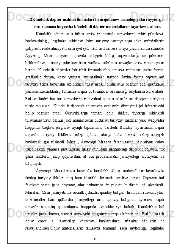 1.2 Kúndelik dápter usılınıń formaları hám qollanıw texnologiyaları áyyemgi
mısır teması boyınsha kúndelikli dápter materialların tayarlaw usılları.
Kúndelik   dápter   usılı   bilim   beriw   procesinde   oqıwshınıń   erkin   pikirlewi,
baqlawshılıgı,   logikalıq   pikirlewi   hám   tariyxıy   waqıyalar	ga   jeke   múnásibetin
qáliplestiriwde áhmiyetli orın iyeleydi. Bul usıl ásirese tariyx pánin, sonıń ishinde,
Áyyemgi   Mısır   tariyxın   oqıtıwda   nátiyjeli   bolıp,   oqıwshılar	
ga   óz   pikirlerin
bekkemlew,   tariyxıy   pikirlew   hám   yadlaw   qábiletin   rawajlandırıw   imkaniyatın
beredi.   Kúndelik   dápterler   hár   túrli   formada   alıp   barılıwı   múmkin:   jazba   forma,
grafikalıq   forma,   keste   yamasa   sxematikalıq   tárizde.   Jazba   forma   oqıwshınıń
tariyxıy   tema   boyınsha   óz   pikirin   tekst   arqalı   bildiriwine   xızmet   ece,   grafikalıq
yamasa sxematikalıq formalar arqalı ol túsinikler arasında	
gı baylanıstı kóre aladı.
Bul   usıllardıń  hár   biri   oqıwshınıń   individual   qatnası   hám   bilim   dárejesine   sáykes
túrde   tańlanadı.   Kúndelik   dápterdi   toltırıwda   oqıtıwshı   áhmiyetli   jol   kórsetiwshi
bolıp   xızmet   etedi.   Oqıwshılar	
ga   temanı   oqip   shiģip,   tiykarģı   pikirlerdi
uliwmalastırıw, óziniń jeke múnásibetin bildiriw, tariyxıy shaxslar  yaki waqıyalar
haqqında   baqlaw   júrgiziw   sıyaqlı   tapsırmalar   beriledi.   Bunday   tapsırmalar   arqalı
oqıwshı   tariyxıy   faktlerdi   eslep   qaladı,   olar	
ga   baha   beredi,   sebep-nátiyjeli
baylanıslılı	
gın   túsinedi.   Mısalı,   Áyyemgi   Mısırda   faraonlardıń   hákimiyatı   qalay
qálipleskeni   yamasa   piramidalar   qalay   qurıl	
ganı   haqqında	gı   dápterde   oqıwshı   tek
g	
ana   faktlerdi   jazıp   qoymastan,   al   bul   processlerdiń   jámiyettegi   áhmiyetin   de
talqılaydı.
Áyyemgi   Mısır   teması   boyınsha   kúndelik   dápter   materialların   tayarlawda
dáslep   tariyxıy   faktler   anıq   hám   túsinikli   formada   beriliwi   kerek.   Oqıwshı   bul
faktlerdi   jazıp  	
gana   qoymay,   olar   tiykarında   óz   pikirin   bildiredi.   qáliplestiredi.
Máselen, Mısır jámiyetinde sociallıq dúzilis qanday bolgan, firaunlar, ruwxanıylar,
ónermentler   hám   qullardıń   jámiyettegi   orni   qanday   bolganın   úyreniw   arqalı
oqıwshı   sociallıq   qatlamlanıw   haqqında   túsinikke   iye   boladı.   Kúndelikte   bul
temalar jazba bayan, súwret sızıw yaki diagramma arqalı kórsetiledi. Bul bolsa tek
oqıw   emes,   al   súwretlep   kórsetiw,   baylanıslardı   túsiniw   qábiletin   de
rawajlandıradı.Oqiw   materialların   tańlawda   temanıń   jasqa   sáykesligi,   logikalıq
14 