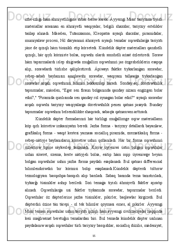 izbe-izligi hám áhmiyetliligine itibar beriw kerek. Áyyemgi Mısır tariyxına tiyisli
materiallar   arasınan   en   áhmiyetli   waqıyalar,   belgili   shaxslar,   tariyxıy   estelikler
tańlap   alınadı.   Máselen,   Tutanxamon,   Kleopatra   sıyaqlı   shaxslar,   piramidalar,
mumiyalaw  procesi,   Nil   dáryasınıń   áhmiyeti   sıyaqlı   temalar   oqıwshılarga   tariyxtı
jáne de qızıqlı hám túsinikli etip kórsetedi. Kúndelik dápter materialları qanshelli
qızıqlı,  hár  qıylı  kóriniste  bolsa,   oqıwshı  olardı   sonshelli   ańsat  ózlestiredi.   Soraw
hám tapsırmalardı islep shi	
giwda muģallim oqıwshınıń jas ózgesheliklerin esapqa
alıp,   sorawlardı   túrlishe   qáliplestiredi.   Ápiwayı   faktke   tiykarlan	
gan   sorawlar,
sebep-sabab   baylanısın   anıqlawshı   sorawlar,   waqıyanı   tallaw	
ga   tiykarlan	gan
sorawlar   arqalı   oqıwshınıń   bilimin   bekkemlep   baradı.   Sonday-aq,   dóretiwshilik
tapsırmalar,   máselen,   "Eger   sen   firaun   bolganında   qanday   nizam   engizgen   bolar
ediń?," "Piramida qurılısında sen qanday rol oynagan bolar ediń?" sıyaqlı sorawlar
arqalı   oqiwshi   tariyxıy   waqiyalarga   dóretiwshilik   penen   qatnas   jasaydı.   Bunday
tapsırmalar oqıwshını belsendilikke shaqıradı, sabaqta qatnasıwın arttıradı.
Kúndelik   dápter   formalarınıń   hár   túrliligi   muģallimge   oqiw   materialların
kóp qırlı kórsetiw imkaniyatın beredi. Jazba forma - tariyxıy detallardı bayanlaw,
grafikalıq   forma   -   waqıt   kestesi   yamasa   sociallıq   piramida,   sxematikalıq   forma   -
sebep-nátiyje   baylanısların   kórsetiw   ushın   qollanıladı.   Hár   bir   forma   oqıwshınıń
ózlestiriw   tipine   sáykeslep   tanlanadı.   Kóriw   úyreniwi   ústin   bolgan   oqıwshılar
ushin   súwret,   sxema,   keste   nátiyjeli   bolsa,   esitip   hám   oqip   úyreniwge   beyim
bolgan   oqıwshılar   ushin   jazba   forma   paydalı   esaplanadı.   Bul   qatnas   differencial
bilimlendiriwdiń   bir   kórinisi   bolıp   esaplanadı.Kúndelik   dápterdi   toltırıw
texnologiyası   basqıshpa-basqısh   alıp   barıladı.   Sabaq   basında   tema   tanıstırıladı,
tiykarģı   túsinikler   ashıp   beriledi.   Soń   tema	
ga   tiyisli   áhmiyetli   faktler   ajıratıp
alınadı.   Oqıwshılar	
ga   usi   faktler   tiykarında   sorawlar,   tapsırmalar   beriledi.
Oqıwshılar   óz   dápterlerine   jazba   túsinikler,   pikirler,   baqlawlar   kirgizedi.   Bul
dápterdiń   ózine   tán   tárepi   -   ol   tek   bilimler   qoyması   emes,   al   pikirler.   Áyyemgi
Mısır teması oqıwshılar ushın tariyxtı qızıqlı hám áyyemgi civilizaciyalar haqqında
keń   ma	
glıwmat   beretuģın   temalardan   biri.   Bul   temada   kúndelik   dápter   usılınan
paydalanıw arqalı oqıwshılar túrli tariyxıy basqıshlar, sociallıq dúzilis, mádeniyat,
15 
