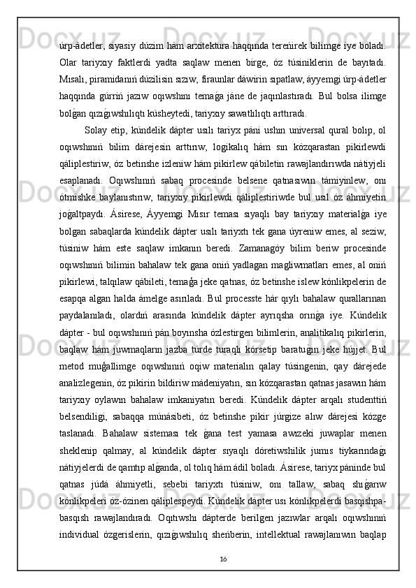 úrp-ádetler, siyasiy   dúzim  hám   arxitektura  haqqında  tereńirek  bilimge  iye  boladı.
Olar   tariyxıy   faktlerdi   yadta   saqlaw   menen   birge,   óz   túsiniklerin   de   bayıtadı.
Mısalı, piramidanıń dúzilisin sızıw, firaunlar dáwirin sıpatlaw, áyyemgi úrp-ádetler
haqqında   gúrriń   jazıw   oqıwshını   temaga   jáne   de   jaqınlastıradı.   Bul   bolsa   ilimge
bol	
gan qızı	gıwshılıqtı kúsheytedi, tariyxıy sawatlılıqtı arttıradı.
Solay   etip,   kúndelik   dápter   usılı   tariyx   páni   ushın   universal   qural   bolıp,   ol
oqıwshınıń   bilim   dárejesin   arttırıw,   logikalıq   hám   sın   kózqarastan   pikirlewdi
qáliplestiriw, óz betinshe izleniw hám pikirlew qábiletin rawajlandırıwda nátiyjeli
esaplanadı.   Oqıwshınıń   sabaq   procesinde   belsene   qatnasıwın   támiyinlew,   onı
ótmishke   baylanıstırıw,   tariyxıy   pikirlewdi   qáliplestiriwde   bul   usıl   óz   áhmiyetin
jo	
galtpaydı.   Ásirese,   Áyyemgi   Mısır   teması   sıyaqlı   bay   tariyxıy   material	ga   iye
bolgan sabaqlarda  kúndelik dápter  usılı  tariyxtı  tek gana úyreniw emes,  al  seziw,
túsiniw   hám   este   saqlaw   imkanın   beredi.   Zamanagóy   bilim   beriw   procesinde
oqıwshınıń   bilimin   bahalaw   tek  gana   oniń   yadlagan  magliwmatları   emes,   al   oniń
pikirlewi, talqılaw qábileti, temaģa jeke qatnas, óz betinshe islew kónlikpelerin de
esapqa  algan  halda  ámelge  asırıladı. Bul  processte   hár   qıylı  bahalaw  qurallarınan
paydalanıladı,   olardıń   arasında   kúndelik   dápter   ayrıqsha   orın	
ga   iye.   Kúndelik
dápter - bul oqıwshınıń pán boyınsha ózlestirgen bilimlerin, analitikalıq pikirlerin,
baqlaw   hám   juwmaqların   jazba   túrde   turaqlı   kórsetip   baratu	
gın   jeke   hújjet.   Bul
metod   muģallimge   oqıwshınıń   oqiw   materialın   qalay   túsingenin,   qay   dárejede
analizlegenin, óz pikirin bildiriw mádeniyatın, sın kózqarastan qatnas jasawın hám
tariyxıy   oylawın   bahalaw   imkaniyatın   beredi.   Kúndelik   dápter   arqalı   studenttiń
belsendiligi,   sabaqqa   múnásibeti,   óz   betinshe   pikir   júrgize   alıw   dárejesi   kózge
taslanadı.   Bahalaw   sisteması   tek  	
gana   test   yamasa   awızeki   juwaplar   menen
sheklenip   qalmay,   al   kúndelik   dápter   sıyaqlı   dóretiwshilik   jumıs   tiykarında	
gı
nátiyjelerdi de qamtıp al	
ganda, ol tolıq hám ádil boladı. Ásirese, tariyx páninde bul
qatnas   júdá   áhmiyetli,   sebebi   tariyxtı   túsiniw,   onı   tallaw,   sabaq   shı	
garıw
kónlikpeleri óz-ózinen qáliplespeydi. Kúndelik dápter usı kónlikpelerdi basqıshpa-
basqısh   rawajlandıradı.   Oqıtıwshı   dápterde   berilgen   jazıwlar   arqalı   oqıwshınıń
individual   ózgerislerin,   qızı	
gıwshılıq   sheńberin,   intellektual   rawajlanıwın   baqlap
16 