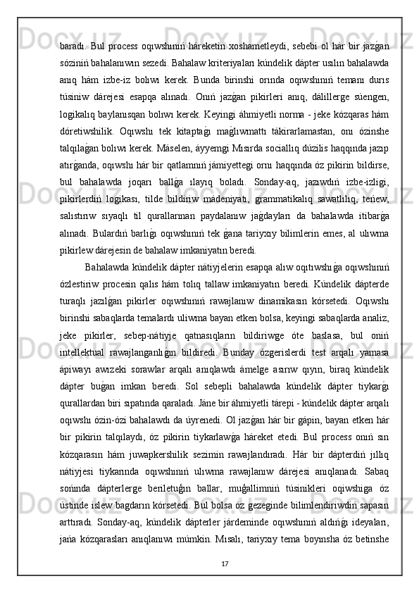 baradı.  Bul   process   oqıwshınıń   háreketin   xoshametleydi,   sebebi   ol   hár   bir   jazgan
sóziniń bahalanıwın sezedi.   Bahalaw kriteriyaları kúndelik dápter usılın bahalawda
anıq   hám   izbe-iz   bolıwı   kerek.   Bunda   birinshi   orında   oqıwshınıń   temanı   durıs
túsiniw   dárejesi   esapqa   alınadı.   Onıń   jaz	
gan   pikirleri   anıq,   dálillerge   súengen,
logikalıq baylanısqan bolıwı kerek. Keyingi áhmiyetli norma - jeke kózqaras hám
dóretiwshilik.   Oqıwshı   tek   kitapta	
gı   ma	glıwmattı   tákirarlamastan,   onı   ózinshe
talqıla	
gan bolıwı kerek. Máselen, áyyemgi Mısırda sociallıq dúzilis haqqında jazıp
atır	
ganda, oqıwshı hár bir qatlamnıń jámiyettegi ornı haqqında óz pikirin bildirse,
bul   bahalawda   joqarı   ball	
ga   ılayıq   boladı.   Sonday-aq,   jazıwdıń   izbe-izligi,
pikirlerdiń   logikası,   tilde   bildiriw   mádeniyatı,   grammatikalıq   sawatlılıq,   teńew,
salıstırıw   sıyaqlı   til   qurallarınan   paydalanıw   ja	
gdayları   da   bahalawda   itibar	ga
alınadı.   Bulardıń   barlı	
gı   oqıwshınıń   tek  	gana   tariyxıy   bilimlerin   emes,   al   ulıwma
pikirlew dárejesin de bahalaw imkaniyatın beredi.
Bahalawda kúndelik dápter nátiyjelerin esapqa alıw oqıtıwshı	
ga oqıwshınıń
ózlestiriw   procesin   qalıs   hám   tolıq   tallaw   imkaniyatın   beredi.   Kúndelik   dápterde
turaqlı   jazıl	
gan   pikirler   oqıwshınıń   rawajlanıw   dinamikasın   kórsetedi.   Oqıwshı
birinshi sabaqlarda temalardı uliwma bayan etken bolsa, keyingi sabaqlarda analiz,
jeke   pikirler,   sebep-nátiyje   qatnasıqların   bildiriwge   óte   baslasa,   bul   oniń
intellektual   rawajlanganlı	
gın   bildiredi.   Bunday   ózgerislerdi   test   arqalı   yamasa
ápiwayı   awızeki   sorawlar   arqalı   anıqlawdı   ámelge   asırıw   qıyın,   biraq   kúndelik
dápter   bu	
gan   imkan   beredi.   Sol   sebepli   bahalawda   kúndelik   dápter   tiykar	gı
qurallardan biri sıpatında qaraladı.   Jáne bir áhmiyetli tárepi - kúndelik dápter arqalı
oqıwshı ózin-ózi bahalawdı da úyrenedi. Ol jaz	
gan hár bir gápin, bayan etken hár
bir   pikirin   talqılaydı,   óz   pikirin   tiykarlaw	
ga   háreket   etedi.   Bul   process   onıń   sın
kózqarasın   hám   juwapkershilik   sezimin   rawajlandıradı.   Hár   bir   dápterdiń   jıllıq
nátiyjesi   tiykarında   oqıwshınıń   ulıwma   rawajlanıw   dárejesi   anıqlanadı.   Sabaq
sońında   dápterlerge   beriletuģın   ballar,   muģallimniń   túsinikleri   oqiwshiga   óz
ústinde islew bagdarın kórsetedi. Bul bolsa óz gezeginde bilimlendiriwdiń sapasın
arttıradı.   Sonday-aq,   kúndelik   dápterler   járdeminde   oqıwshınıń   aldıń	
gı   ideyaları,
jańa   kózqarasları   anıqlanıwı   múmkin.   Mısalı,   tariyxıy   tema   boyınsha   óz   betinshe
17 