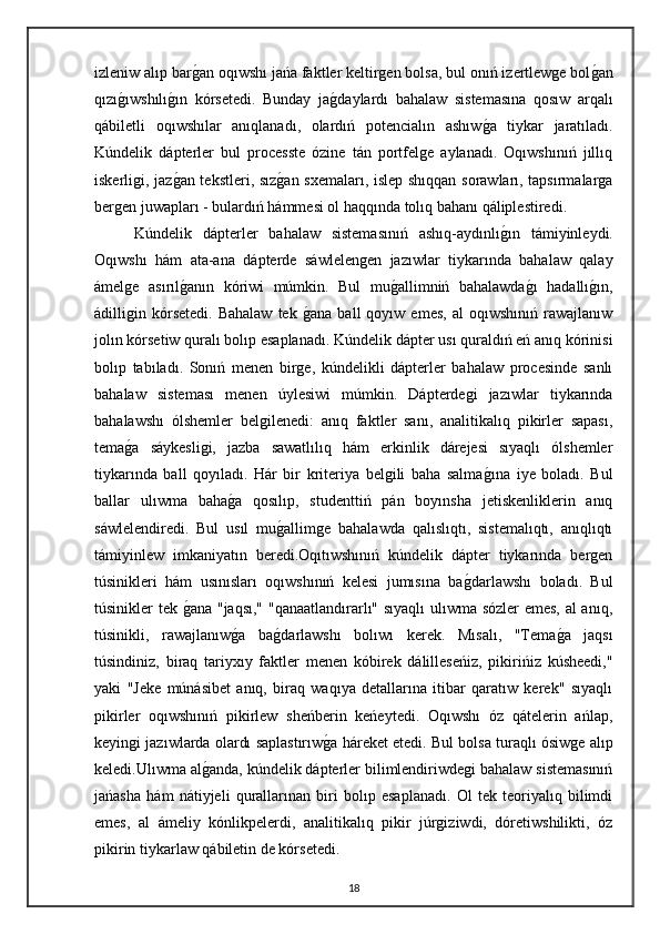 izleniw alıp bargan oqıwshı jańa faktler keltirgen bolsa, bul onıń izertlewge bol	gan
qızı	
gıwshılı	gın   kórsetedi.   Bunday   ja	gdaylardı   bahalaw   sistemasına   qosıw   arqalı
qábiletli   oqıwshılar   anıqlanadı,   olardıń   potencialın   ashıw	
ga   tiykar   jaratıladı.
Kúndelik   dápterler   bul   processte   ózine   tán   portfelge   aylanadı.   Oqıwshınıń   jıllıq
iskerligi, jaz	
gan tekstleri, sız	gan sxemaları, islep shıqqan sorawları, tapsırmalarga
bergen juwapları - bulardıń hámmesi ol haqqında tolıq bahanı qáliplestiredi.
Kúndelik   dápterler   bahalaw   sistemasınıń   ashıq-aydınlı	
gın   támiyinleydi.
Oqıwshı   hám   ata-ana   dápterde   sáwlelengen   jazıwlar   tiykarında   bahalaw   qalay
ámelge   asırıl	
ganın   kóriwi   múmkin.   Bul   mu	gallimniń   bahalawda	gı   hadallı	gın,
ádilligin  kórsetedi.   Bahalaw   tek  	
gana   ball   qoyıw   emes,   al   oqıwshınıń   rawajlanıw
jolın kórsetiw quralı bolıp esaplanadı. Kúndelik dápter usı quraldıń eń anıq kórinisi
bolıp   tabıladı.   Sonıń   menen   birge,   kúndelikli   dápterler   bahalaw   procesinde   sanlı
bahalaw   sisteması   menen   úylesiwi   múmkin.   Dápterdegi   jazıwlar   tiykarında
bahalawshı   ólshemler   belgilenedi:   anıq   faktler   sanı,   analitikalıq   pikirler   sapası,
tema	
ga   sáykesligi,   jazba   sawatlılıq   hám   erkinlik   dárejesi   sıyaqlı   ólshemler
tiykarında   ball   qoyıladı.   Hár   bir   kriteriya   belgili   baha   salma	
gına   iye   boladı.   Bul
ballar   ulıwma   baha	
ga   qosılıp,   studenttiń   pán   boyınsha   jetiskenliklerin   anıq
sáwlelendiredi.   Bul   usıl   mu	
gallimge   bahalawda   qalıslıqtı,   sistemalıqtı,   anıqlıqtı
támiyinlew   imkaniyatın   beredi.Oqıtıwshınıń   kúndelik   dápter   tiykarında   bergen
túsinikleri   hám   usınısları   oqıwshınıń   kelesi   jumısına   ba	
gdarlawshı   boladı.   Bul
túsinikler tek 	
gana "jaqsı," "qanaatlandırarlı" sıyaqlı  ulıwma sózler emes, al anıq,
túsinikli,   rawajlanıw	
ga   ba	gdarlawshı   bolıwı   kerek.   Mısalı,   "Tema	ga   jaqsı
túsindiniz,   biraq   tariyxıy   faktler   menen   kóbirek   dálilleseńiz,   pikirińiz   kúsheedi,"
yaki   "Jeke   múnásibet   anıq,   biraq   waqıya   detallarına   itibar   qaratıw   kerek"   sıyaqlı
pikirler   oqıwshınıń   pikirlew   sheńberin   keńeytedi.   Oqıwshı   óz   qátelerin   ańlap,
keyingi jazıwlarda olardı saplastırıw	
ga háreket etedi. Bul bolsa turaqlı ósiwge alıp
keledi.Ulıwma al	
ganda, kúndelik dápterler bilimlendiriwdegi bahalaw sistemasınıń
jańasha   hám   nátiyjeli   qurallarınan   biri   bolıp   esaplanadı.   Ol   tek   teoriyalıq   bilimdi
emes,   al   ámeliy   kónlikpelerdi,   analitikalıq   pikir   júrgiziwdi,   dóretiwshilikti,   óz
pikirin tiykarlaw qábiletin de kórsetedi. 
18 