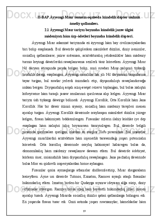 II-BAP.Áyyemgi Mısır temasın oqıtıwda kúndelik dápter usılınıń
ámeliy qollanılıwı.
2.1   Áyyemgi Mısır tariyxı boyınsha kúndelik jazıw úlgisi
mádeniyatı hám úrp-ádetleri boyınsha kúndelik dápteri.
Áyyemgi   Mısır   adamzat   tariyxında  eń   áyyemgi   hám   bay   civilizaciyalardan
biri  bolip esaplanadı.  Bul  dáwirde qáliplesken  mámleket  dúzilisi, diniy isenimler,
sociallıq   qatlamlasıw,   jazıw   sisteması,   arxitekturalıq   jetiskenlikler   hám   mádeniy
turmis keyingi dáwirlerdiń rawajlanıwına sezilerli tásir kórsetken. Áyyemgi Mısır
Nil   dáryası   átirapında   payda   bolgan   bolıp,   onıń   suwları   Mısır   xalqınıń   tiykarģı
tirishilik deregi esaplangan. Áyyemgi mısırlılar hár jılı Nil dáryasınıń tasqınlarına
tayar   turgan,   bul   suwlar   jerlerdi   ónimdarlı   etip,   diyqanshılıqtı   rawajlandırıwģa
imkan bergen. Diyqanshılıq arqalı azıq-awqat rezervi toplan	
gan, bul bolsa xalıqtıń
kóbeyiwine   hám   turaqlı   jasaw   orınlarınıń   qurılıwına   alıp   kelgen.   Áyyemgi   Mısır
tariyxı  úsh  tiykargı  dáwirge bólinedi:  Áyyemgi  Korollik, Orta Korollik hám  Jana
Korollik.   Hár   bir   dáwir   óziniń   siyasiy,   sociallıq   hám   mádeniy   tárepleri   menen
ajıralıp  tur	
gan.  Áyyemgi   Korollik  dáwirinde  oraylasqan   mámleket   dúzilisi  júzege
kelgen,   firaun   hákimiyatı   bekkemlengen.   Firaunlar   ózlerin   ilahiy   kúshke   iye   dep
esaplagan   hám   xalıqtıń   tolıq   boysınıwın   támiyinlegen.   Bul   dáwirde   belgili
piramida   qurilmaları   qurilgan,   olardan   en   ataqlısı   Xufu   piramidası.   Bul   imaratlar
Áyyemgi   mısırlılardıń   arxitektura   hám   injenerlik   tarawında	
gı   joqarı   potencialın
kórsetedi.   Orta   korollıq   dáwirinde   oraylıq   hákimiyat   hálsiregen   bolsa   da,
ekonomikalıq   hám   mádeniy   rawajlanıw   dawam   etken.   Bul   dáwirde   ádebiyat,
kórkem óner, músinshilik hám diyqanshılıq rawajlangan. Jana pachalıq dáwirinde
bolsa Misr en qúdiretli imperiyalardan birine aylangan. 
Firaunlar   qońsı   aymaqlarga   atlanıslar   shólkemlestirip,   Mısır   shegaraların
keńeytken.   Áyne   usi   dáwirde   Tutmos,   Exnaton,   Ramses   sıyaqlı   ataqlı   firaunlar
húkimdarlıq  etken. Ixnaton  birden-bir   Qudayga  sıyınıw  ideyasın  alģa  súrip, diniy
reformalar   ótkergen.   Ramzes   bolsa   uzaq   hám   bereketli   húkimdarlıq   jılları   menen
ajıralıp   turadı.   Áyyemgi   Mısırda   sociallıq   dúzilis   qatań   qatlamlarga   bólingen   edi.
Eń   joqarıda   firaun   turar   edi.   Oniń   astında   joqarı   ruwxanıylar,   hámeldarlar   hám
19 