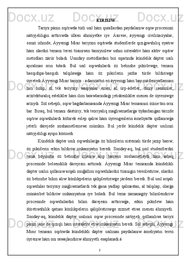 KIRISIW
Tariyx pánin oqıtıwda túrli usıl hám qurallardan paydalanıw oqıw procesiniń
nátiyjeliligin   arttırıwda   úlken   áhmiyetke   iye.   Ásirese,   áyyemgi   civilizaciyalar,
sonıń   ishinde,   Áyyemgi   Mısır   tariyxın   oqıtıwda   studentlerde   qızıgıwshılıq   oyatıw
hám   olardıń   temanı   tereń   túsiniwin   támiyinlew   ushın   interaktiv   hám   aktiv   oqıtıw
metodları   zárúr   boladı.   Usınday   metodlardan   biri   sıpatında   kúndelik   dápter   usılı
ajıralmas   orın   tutadı.   Bul   usıl   oqıwshılardı   óz   betinshe   pikirlewge,   temanı
basqıshpa-basqısh   talqılaw	
ga   hám   óz   pikirlerin   jazba   túrde   bildiriwge
úyretedi.Áyyemgi Mısır tariyxı - adamzattıń eń áyyemgi hám bay mádeniyatlarınan
biri   bolıp,   ol   tek   tariyxıy   waqıyalar   emes,   al   úrp-ádetler,   diniy   isenimler,
arxitekturalıq estelikler hám ilim tarawlarında	
gı jetiskenlikler menen de úyreniwge
arzıydı. Sol sebepli, oqiw bagdarlamasında Áyyemgi Mısır temasınıń ózine tán orni
bar. Biraq, bul temanı dástúriy, tek teoriyalıq ma	
glıwmatlar	ga tiykarlan	gan tárizde
oqıtıw oqıwshılardı  kóbirek eslep  qalıw hám  úyrengenlerin ámeliyatta qollanıw	
ga
jeterli   dárejede   xoshametlemewi   múmkin.   Bul   jerde   kúndelik   dápter   usılınıń
nátiyjeliligi ayqın kórinedi.
Kúndelik dápter usılı oqıwshılar	
ga óz bilimlerin sistemalı túrde jazıp barıw,
óz   pikirlerin   erkin   bildiriw   imkaniyatın   beredi.   Sonday-aq,   bul   usıl   studentlerdiń
tema   boyınsha   óz   betinshe   izleniw   alıp   barıwın   xoshametleydi   hám   sabaq
procesinde   belsendilik   dárejesin   arttıradı.   Áyyemgi   Mısır   temasında   kúndelikli
dápter usılın qollanıw arqalı muģallim oqiwshilardıń túsinigin tereńlestiriw, olardıń
óz betinshe  bilim  alıw kónlikpelerin qáliplestiriwge járdem beredi. Bul  usıl arqalı
oqıwshılar   tariyxıy   ma	
glıwmatlardı   tek  	gana   yadlap   qalmastan,   al   talqılap,   olar	ga
múnásibet   bildiriw   imkaniyatına   iye   boladı.   Bul   tema   zamanagóy   bilimlendiriw
procesinde   oqıwshılardıń   bilim   dárejesin   arttırıw	
ga,   erkin   pikirlew   hám
dóretiwshilik   qatnas   kónlikpelerin   qáliplestiriwge   xızmet   etiwi   menen   áhmiyetli.
Sonday-aq,   kúndelik   dápter   usılınıń   oqıw   procesinde   nátiyjeli   qollanılıwı   tariyx
pánin jáne de qızıqlı hám interaktiv etiw imkaniyatın beredi. Sol sebepli, Áyyemgi
Mısır   temasın   oqıtıwda   kúndelikli   dápter   usılınan   paydalanıw   ámeliyatın   tereń
úyreniw hám onı rawajlandırıw áhmiyetli esaplanadı.á
2 