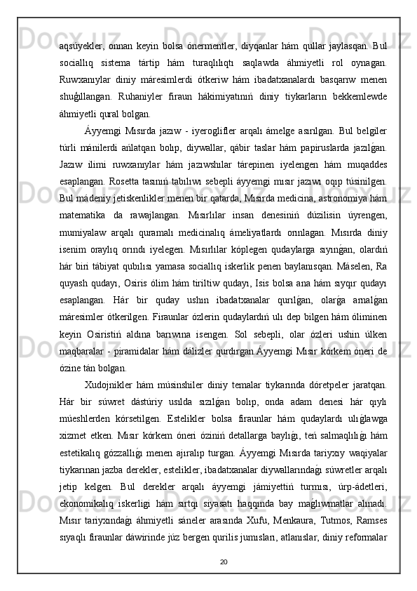 aqsúyekler,   onnan   keyin   bolsa   ónermentler,   diyqanlar   hám   qullar   jaylasqan.   Bul
sociallıq   sistema   tártip   hám   turaqlılıqtı   saqlawda   áhmiyetli   rol   oynagan.
Ruwxanıylar   diniy   máresimlerdi   ótkeriw   hám   ibadatxanalardı   basqarıw   menen
shuģıllangan.   Ruhaniyler   firaun   hákimiyatınıń   diniy   tiykarların   bekkemlewde
áhmiyetli qural bolgan.
Áyyemgi   Mısırda   jazıw   -   iyeroglifler   arqalı   ámelge   asırılgan.   Bul   belgiler
túrli   mánilerdi   ańlatqan   bolıp,   diywallar,   qábir   taslar   hám   papiruslarda   jazılgan.
Jazıw   ilimi   ruwxanıylar   hám   jazıwshılar   tárepinen   iyelengen   hám   muqaddes
esaplangan.   Rosetta   tasınıń   tabılıwı   sebepli   áyyemgi   mısır   jazıwı   oqıp  túsinilgen.
Bul mádeniy jetiskenlikler menen bir qatarda, Mısırda medicina, astronomiya hám
matematika   da   rawajlangan.   Mısırlılar   insan   denesiniń   dúzilisin   úyrengen,
mumiyalaw   arqalı   quramalı   medicinalıq   ámeliyatlardı   orınlagan.   Mısırda   diniy
isenim   oraylıq   orındı   iyelegen.   Mısırlılar   kóplegen   qudaylarga   sıyın	
gan,   olardıń
hár biri  tábiyat  qubılısı  yamasa  sociallıq iskerlik penen baylanısqan. Máselen,  Ra
quyash   qudayı,   Osiris   ólim   hám   tiriltiw   qudayı,   Isis   bolsa   ana   hám   sıyqır   qudayı
esaplangan.   Hár   bir   quday   ushın   ibadatxanalar   qurıl	
gan,   olar	ga   arnal	gan
máresimler  ótkerilgen. Firaunlar  ózlerin qudaylardıń ulı dep bilgen hám  óliminen
keyin   Osiristiń   aldına   barıwına   isengen.   Sol   sebepli,   olar   ózleri   ushin   úlken
maqbaralar  -  piramidalar  hám  dálizler  qurdırgan.Áyyemgi  Mısır  kórkem  óneri  de
ózine tán bolgan. 
Xudojnikler   hám   músinshiler   diniy   temalar   tiykarında   dóretpeler   jaratqan.
Hár   bir   súwret   dástúriy   usılda   sızıl	
gan   bolıp,   onda   adam   denesi   hár   qıylı
múeshlerden   kórsetilgen.   Estelikler   bolsa   firaunlar   hám   qudaylardı   ulı	
glawga
xizmet   etken.   Mısır   kórkem   óneri   óziniń   detallarga   baylı	
gı,   teń   salmaqlılı	gı   hám
estetikalıq   gózzallı	
gı   menen   ajıralıp   turgan.   Áyyemgi   Mısırda   tariyxıy   waqiyalar
tiykarınan jazba derekler, estelikler, ibadatxanalar diywallarında	
gı súwretler arqalı
jetip   kelgen.   Bul   derekler   arqalı   áyyemgi   jámiyettiń   turmısı,   úrp-ádetleri,
ekonomikalıq   iskerligi   hám   sırtqı   siyasatı   haqqında   bay   ma	
glıwmatlar   alınadı.
Mısır   tariyxında	
gı   áhmiyetli   sáneler   arasında   Xufu,   Menkaura,   Tutmos,   Ramses
sıyaqlı firaunlar dáwirinde júz bergen qurilis jumısları, atlanıslar, diniy reformalar
20 