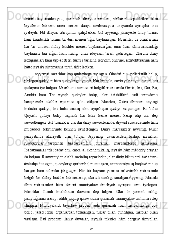 óziniń   bay   mádeniyatı,   quramalı   diniy   isenimleri,   ráńbáreń   úrp-ádetleri   hám
biytákirar   kórkem   óneri   menen   dúnya   civilizaciyası   tariyxında   ayrıqsha   orın
iyeleydi.   Nil   dáryası   átirapında   qáliplesken   bul   áyyemgi   jámiyette   diniy   turmıs
hám   kúndelikli   turmıs   bir-biri   menen   tıgız   baylanısqan.   Mısırlılar   óz   ómirleriniń
hár   bir   tarawın   ilahiy   kúshler   menen   baylanıstır	
gan,   ómir   hám   ólim   arasında	gı
baylanıstı   tán   al	
gan   hám   máńgi   ómir   ideyasın   tereń   qádirlegen.   Olardıń   diniy
kózqarasları hám úrp-ádetleri turmıs tárizine, kórkem ónerine, arxitekturasına hám
hátte siyasiy sistemasına tereń sińip ketken.
Áyyemgi mısırlılar kóp qudaylarga sıyınģan. Olardıń dini politeistlik bolip,
júzlegen qudaylar hám qudaylarga iye edi. Hár bir qala, oazis yaki rayon óziniń bas
qudayına iye bolgan. Mısırlılar arasında eń belgilileri arasında Osiris, Isis, Gor, Ra,
Anubis   hám   Tot   sıyaqlı   qudaylar   bolıp,   olar   tirishiliktiń   túrli   tarawların
basqarıwshı   kúshler   sıpatında   qabıl   etilgen.   Máselen,   Osiris   ólimnen   keyingi
tirilistin   qudayı,   Isis   bolsa   analıq   hám   sıyqırlıqtıń   qudayı   esaplangan.   Ra   bolsa
Quyash   qudayı   bolıp,   aspandı   hár   kúni   keme   menen   kesip   ótip   atır   dep
súwretlengen. Bul túsinikler olardıń diniy súwretlerinde, diywal súwretlerinde hám
muqaddes   tekstlerinde   keńnen   sáwlelengen.   Diniy   máresimler   áyyemgi   Mısır
jámiyetinde   áhmiyetli   orın   tutqan.   Áyyemgi   dáwirlerden   baslap,   mısırlılar
ruwxanıylar   tárepinen   basqarılatuģın   quramalı   máresimlerge   qatnasqan.
Ibadatxanalar tek ibadat orni emes, al ekonomikalıq, siyasiy hám mádeniy oraylar
da bolgan. Ruwxaniyler kúshli sociallıq topar bolip, olar diniy bilimlerdi áwladtan-
áwladqa ótkizgen, qudaylarga qurbanlıqlar keltirgen, astronomiyalıq baqlawlar alıp
bargan   hám   kalendar   júrgizgen.   Hár   bir   bayram   yamasa   máwsimlik   máresimde
belgili   bir   iláhiy   kúshler   húrmetlenip,   olardıń   razılı	
gı   soral	gan.Áyyemgi   Mısırda
ólim   máresimleri   hám   deneni   mumiyalaw   ámeliyatı   ayrıqsha   orın   iyelegen.
Mısırlılar   ólimdi   tirishiliktiń   dawamı   dep   bilgen.   Olar   óz   janınıń   máńgi
jasaytu	
gınına isenip, ólikti saqlap qalıw ushın quramalı mumiyalaw usılların islep
shıqqan.   Mumiyalardı   tayarlaw   procesi   júdá   quramalı   hám   marosimlarga   boy
bolib,   jasad   ichki   organlardan   tozalangan,   tuzlar   bilan   quritilgan,   matolar   bilan
wralgan.   Bul   proceste   ilahiy   duwalar,   sıyqırlı   tekstler   hám   qorgaw   simvolları
22 