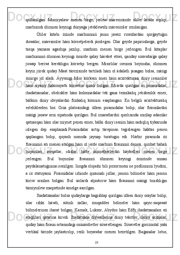 qollanilgan.   Mumiyalaw   menen   birge,   jerlew   máresiminde   óliler   kitabı   oqılıp,
marhumdı ólimnen keyingi dúnyaga jeteklewshi máresimler orınlan	gan.
Óliler   kitabı   ózinde   marhumnıń   janın   jawız   ruwxlardan   qor	
gaytu	gın
duwalar, máresimler   hám  kórsetpelerdi   jámlegen.  Olar   geyde papiruslarga,  geyde
tasqa   yamasa   agashqa   jazılıp,   marhum   menen   birge   jerlengen.   Bul   kitaplar
marhumnıń ólimnen keyingi ómirde qalay háreket etiwi, qanday sorawlar	
ga qalay
juwap   beriwi   kerekligin   kórsetip   bergen.   Mısırlılar   isenimi   boyinsha,   ólimnen
keyin júrek  quday Maat  tárezisinde  tartıladı  hám  ol  ádalatlı  jasagan   bolsa,   máńgi
ómirge   jol   aladı.   Áyyemgi   Misr   kórkem   óneri   hám   arxitekturası   diniy   isenimler
hám   siyasiy   hákimiyattı   kórsetiw   quralı   bolgan.   Misrda   qurilgan   iri   piramidalar,
ibadatxanalar,   obeliskler   hám   kolonnadalar   tek   gana   texnikalıq   jetiskenlik   emes,
bálkim   diniy   ideyalardıń   fizikalıq   kórinisi   esaplangan.   En   belgili   arxitekturalıq
esteliklerden   biri   Giza   platosindagi   úlken   piramidalar   bolip,   olar   firaunlardıń
máńgi   jasaw   orni  sipatında   qurilgan.  Bul   imaratlardıń  qurılısında   mıńlap  adamlar
qatnasqan hám olar miynet penen emes, bálki diniy isenim hám sadıqlıq tiykarında
islegen   dep   esaplanadı.Piramidalar   sırtqı   tárepinen   tegislengen   háktas   penen
qaplangan   bolıp,   quyash   nurında   jaynap   turatugin   edi.   Hárbir   piramida   óz
firaunınıń atı menen atalgan hám ol jerde marhum firaunniń denesi, qımbat bahalı
buyımları,   awqatlar,   ıdıslar,   hátte   xızmetkerlerdiń   háykelleri   menen   birge
jerlengen.   Bul   buyımlar   firaunnıń   ólimnen   keyingi   ómirinde   onnan
paydalanatu	
gınına isenilgen. Inogda slujashi bıli poxoronenı ne podlinnımi lyudmi,
a   ix   statuyami.   Piramidalar   ishinde   quramalı   jollar,   jasırın   bólmeler   hám   jasırın
kiriw   orınları   bolgan.   Bul   urılardı   aljastırıw   hám   firaunnıń   máńgi   tınıshlı	
gın
támiyinlew maqsetinde ámelge asırılgan.
Ibadatxanalar bolsa qudaylarga bagishlap qurilgan úlken diniy oraylar bolip,
olar   ishki   háwli,   sútinli   zallar,   muqaddes   bólmeler   hám   qayır-saqawat
bólmelerinen   ibarat  bolgan.  Karnak,  Luksor,  Abydos   hám   Edfu  ibadatxanaları   eń
ataqlıları   qatarına   kiredi.   Ibadatxana   diywallarına   diniy   tekstler,   ilahiy   saxnalar,
quday hám firaun ortasında	
gı múnásibetler súwretlengen. Súwretler gorizontal yaki
vertikal   tárizde   jaylastırılıp,   reńli   boyawlar   menen   bezetilgen.   Ba	
ganalar   lotus,
23 