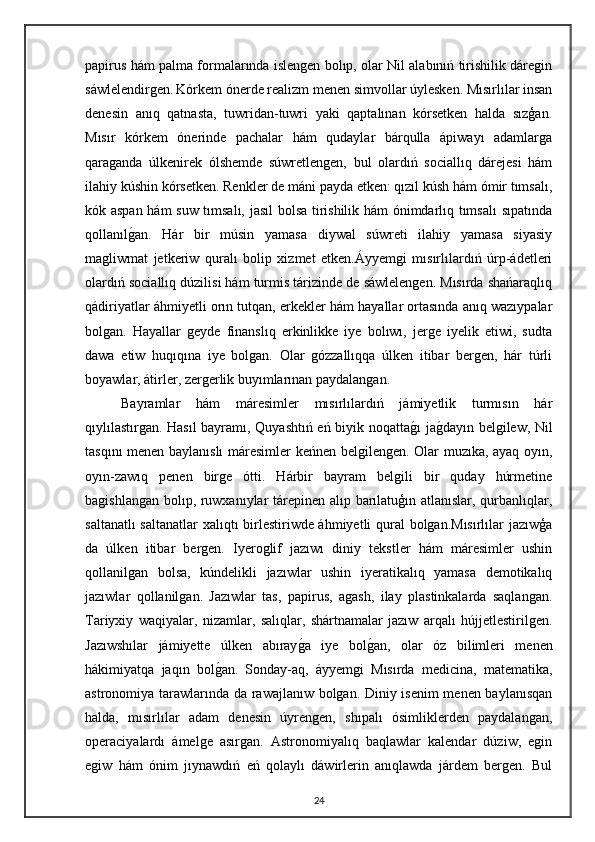 papirus hám palma formalarında islengen bolıp, olar Nil alabınıń tirishilik dáregin
sáwlelendirgen.   Kórkem ónerde realizm menen simvollar úylesken. Mısırlılar insan
denesin   anıq   qatnasta,   tuwridan-tuwri   yaki   qaptalınan   kórsetken   halda   sızģan.
Mısır   kórkem   ónerinde   pachalar   hám   qudaylar   bárqulla   ápiwayı   adamlarga
qaraganda   úlkenirek   ólshemde   súwretlengen,   bul   olardıń   sociallıq   dárejesi   hám
ilahiy kúshin kórsetken. Renkler de máni payda etken: qızıl kúsh hám ómir tımsalı,
kók aspan hám suw tımsalı, jasıl bolsa tirishilik hám ónimdarlıq tımsalı  sıpatında
qollanılgan.   Hár   bir   músin   yamasa   diywal   súwreti   ilahiy   yamasa   siyasiy
magliwmat   jetkeriw   quralı   bolip   xizmet   etken.Áyyemgi   mısırlılardıń   úrp-ádetleri
olardıń sociallıq dúzilisi hám turmis tárizinde de sáwlelengen. Mısırda shańaraqlıq
qádiriyatlar áhmiyetli orın tutqan, erkekler hám hayallar ortasında anıq wazıypalar
bolgan.   Hayallar   geyde   finanslıq   erkinlikke   iye   bolıwı,   jerge   iyelik   etiwi,   sudta
dawa   etiw   huqıqına   iye   bolgan.   Olar   gózzallıqqa   úlken   itibar   bergen,   hár   túrli
boyawlar, átirler, zergerlik buyımlarınan paydalangan. 
Bayramlar   hám   máresimler   mısırlılardıń   jámiyetlik   turmısın   hár
qıylılastırgan. Hasıl bayramı, Quyashtıń eń biyik noqatta	
gı ja	gdayın belgilew, Nil
tasqını menen baylanıslı máresimler keńnen belgilengen. Olar muzıka, ayaq oyın,
oyın-zawıq   penen   birge   ótti.   Hárbir   bayram   belgili   bir   quday   húrmetine
bagishlangan bolıp, ruwxanıylar tárepinen alıp barılatuģın atlanıslar, qurbanlıqlar,
saltanatlı saltanatlar xalıqtı birlestiriwde áhmiyetli qural bolgan.Mısırlılar jazıwģa
da   úlken   itibar   bergen.   Iyeroglif   jazıwı   diniy   tekstler   hám   máresimler   ushin
qollanilgan   bolsa,   kúndelikli   jazıwlar   ushin   iyeratikalıq   yamasa   demotikalıq
jazıwlar   qollanilgan.   Jazıwlar   tas,   papirus,   agash,   ilay   plastinkalarda   saqlangan.
Tariyxiy   waqiyalar,   nizamlar,   salıqlar,   shártnamalar   jazıw   arqalı   hújjetlestirilgen.
Jazıwshılar   jámiyette   úlken   abıray	
ga   iye   bol	gan,   olar   óz   bilimleri   menen
hákimiyatqa   jaqın   bol	
gan.   Sonday-aq,   áyyemgi   Mısırda   medicina,   matematika,
astronomiya tarawlarında da rawajlanıw bolgan. Diniy isenim menen baylanısqan
halda,   mısırlılar   adam   denesin   úyrengen,   shıpalı   ósimliklerden   paydalangan,
operaciyalardı   ámelge   asırgan.   Astronomiyalıq   baqlawlar   kalendar   dúziw,   egin
egiw   hám   ónim   jıynawdıń   eń   qolaylı   dáwirlerin   anıqlawda   járdem   bergen.   Bul
24 