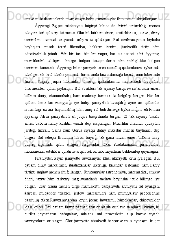 tarawlar ibadatxanalarda rawajlangan bolıp, ruwxanıylar ilim menen shuģıllangan.
Áyyemgi   Egipet   mádeniyatı   búgingi   kúnde   de   óziniń   tartımlılıgı   menen
dúnyanı   tań   qaldırıp   kelmekte.   Olardıń   kórkem   óneri,   arxitekturası,   jazıwı,   diniy
isenimleri   adamzat   tariyxında   óshpes   iz   qaldır	
gan.   Bul   civilizaciyanıń   biybaha
baylıqları   artında   tereń   filosofiya,   bekkem   isenim,   jámiyetlik   tártip   hám
dóretiwshilik   jatadı.   Hár   bir   tas,   hár   bir   na	
gıs,   hár   bir   ibadat   sózi   áyyemgi
mısırlılardıń   ullılı	
gın,   ómirge   bol	gan   kózqarasların   hám   máńgilikke   bol	gan
isenimin kórsetedi.   Áyyemgi Mısır jámiyeti tereń sociallıq qatlamlanıw tiykarında
dúzilgen edi. Bul dúzilis piramida formasında kóz aldımızģa keledi, oniń tóbesinde
firaun,   Ya	
gnıy   joqarı   húkimdar,   tómengi   qatlamlarında   miynetkesh   diyqanlar,
ónermentler, qullar jaylasqan. Bul struktura tek siyasiy basqarıw sistemasın emes,
bálkim   diniy,   ekonomikalıq   hám   mádeniy   turmıstı   da   belgilep   bergen.   Hár   bir
qatlam   ózine   tán   wazıypa	
ga   iye   bolıp,   jámiyettiń   turaqlılı	gı   áyne   usı   qatlamlar
arasında	
gı   óz-ara   baylanıslılıq   hám   anıq   rol   bólistiriwge   tiykarlan	gan   edi.Firaun
áyyemgi   Mısır   jámiyetiniń   eń   joqarı   basqıshında   turgan.   Ol   tek   siyasiy   basshi
emes,   bálkim   ilahiy   kúshtiń   wákili   dep   esaplangan.   Mısırlılar   firaundı   qudaydıń
jerdegi   tımsalı,   Osiris   hám   Gorus   sıyaqlı   ilahiy   shaxslar   menen   baylanıslı   dep
bilgen.   Sol   sebepli   firaunnin   hárbir   buyrı	
gı   tek   gana   nizam   emes,   bálkim   diniy
buyrıq   sipatında   qabıl   etilgen.   Firģawnlar   úlken   ibadatxanalar,   piramidalar,
monumental estelikler qurdırıw arqalı tek óz hákimiyatların bekkemlep qoymagan.
Firaniyden   keyin   jámiyette   ruwxanıylar   klası   áhmiyetli   orın   iyelegen.   Bul
qatlam   diniy   máresimler,   ibadatxanalar   iskerligi,   kalendar   sisteması   hám   ilahiy
tártipti saqlaw menen shuģıllangan. Ruwxanıylar astronomiya, matematika, emlew
óneri,   jazıw   hám   tariyxıy   magliwmatlardı   saqlaw   boyinsha   jetik   bilimge   iye
bolgan.   Olar   firaun   menen   birge   mámleketti   basqarıwda   áhmiyetli   rol   oynagan,
ásirese,   muqaddes   tekstler,   jerlew   máresimleri   hám   mumiyalaw   proceslerine
basshılıq   etken.Ruwxanıylardan   keyin   joqarı   lawazımlı   hámeldarlar,   chinovnikler
klası keledi. Bul qatlam firaun pármanların orınlarda orınlaw, salıqlardı jiynaw, iri
qurilis   joybarların   qadagalaw,   ádalatlı   sud   proceslerin   alıp   bariw   sıyaqlı
wazıypalardı   orınlagan.   Olar   jámiyette   áhmiyetli   basqarıw   rolin   oynagan,   iri   jer
25 