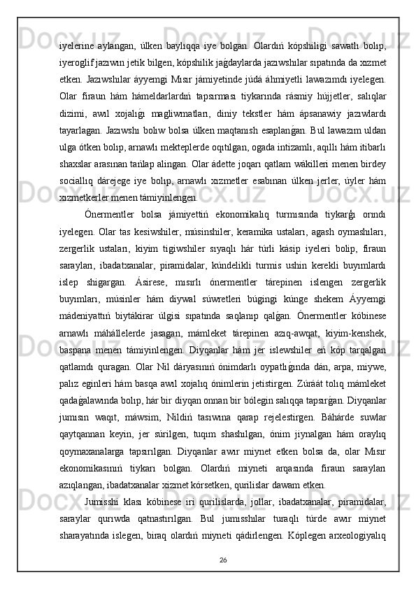 iyelerine   aylangan,   úlken   baylıqqa   iye   bolgan.   Olardıń   kópshiligi   sawatlı   bolıp,
iyeroglif jazıwın jetik bilgen, kópshilik jagdaylarda jazıwshılar sıpatında da xızmet
etken.   Jazıwshılar   áyyemgi   Mısır   jámiyetinde  júdá   áhmiyetli   lawazımdı   iyelegen.
Olar   firaun   hám   hámeldarlardıń   tapsırması   tiykarında   rásmiy   hújjetler,   salıqlar
dizimi,   awıl   xojalı	
gı   magliwmatları,   diniy   tekstler   hám   ápsanawiy   jazıwlardı
tayarlagan. Jazıwshı  bolıw bolsa úlken maqtanısh esaplan	
gan. Bul lawazım uldan
ulga ótken bolıp, arnawlı mekteplerde oqıtılgan, ogada intizamlı, aqıllı hám itibarlı
shaxslar arasınan tańlap alingan. Olar ádette joqarı qatlam wákilleri menen birdey
sociallıq   dárejege   iye   bolıp,   arnawlı   xızmetler   esabınan   úlken   jerler,   úyler   hám
xızmetkerler menen támiyinlengen.
Ónermentler   bolsa   jámiyettiń   ekonomikalıq   turmısında   tiykarģı   orındı
iyelegen.   Olar   tas   kesiwshiler,   músinshiler,   keramika   ustaları,   agash   oymashıları,
zergerlik   ustaları,   kiyim   tigiwshiler   sıyaqlı   hár   túrli   kásip   iyeleri   bolip,   firaun
sarayları,   ibadatxanalar,   piramidalar,   kúndelikli   turmis   ushin   kerekli   buyımlardı
islep   shigargan.   Ásirese,   mısırlı   ónermentler   tárepinen   islengen   zergerlik
buyımları,   músinler   hám   diywal   súwretleri   búgingi   kúnge   shekem   Áyyemgi
mádeniyattıń   biytákirar   úlgisi   sıpatında   saqlanıp   qal	
gan.   Ónermentler   kóbinese
arnawlı   máhállelerde   jasagan,   mámleket   tárepinen   azıq-awqat,   kiyim-kenshek,
baspana   menen   támiyinlengen.   Diyqanlar   hám   jer   islewshiler   eń   kóp   tarqalgan
qatlamdı   quragan.   Olar   Nil   dáryasınıń   ónimdarlı   oypatlı	
gında   dán,   arpa,   miywe,
palız eginleri hám basqa awıl xojalıq ónimlerin jetistirgen. Zúráát tolıq mámleket
qada	
galawında bolıp, hár bir diyqan onnan bir bólegin salıqqa tapsır	gan. Diyqanlar
jumısın   waqıt,   máwsim,   Nildiń   tasıwına   qarap   rejelestirgen.   Báhárde   suwlar
qaytqannan   keyin,   jer   súrilgen,   tuqım   shashılgan,   ónim   jiynalgan   hám   oraylıq
qoymaxanalarga   tapsırılgan.   Diyqanlar   awır   miynet   etken   bolsa   da,   olar   Mısır
ekonomikasınıń   tiykarı   bolgan.   Olardıń   miyneti   arqasında   firaun   sarayları
azıqlangan, ibadatxanalar xizmet kórsetken, qurilislar dawam etken.
Jumisshi   klası   kóbinese   iri   qurilislarda,   jollar,   ibadatxanalar,   piramidalar,
saraylar   qurıwda   qatnastırılgan.   Bul   jumısshılar   turaqlı   túrde   awır   miynet
sharayatında   islegen,   biraq   olardıń   miyneti   qádirlengen.   Kóplegen   arxeologiyalıq
26 