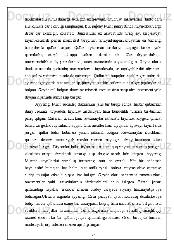 tabılmalardıń   jumısshılarga   berilgen   azıq-awqat,   emleniw   sharayatları,   hátte   dem
alıs kúnleri bar ekenligi anıqlan	
gan. Bul jaģday Mısır jámiyetinde miynetkeshlerge
itibar   bar   ekenligin   kórsetedi.   Jumisshilar   óz   náwbetinde   turaq   jay,   azıq-awqat,
kiyim-kenshek   penen   mámleket   tárepinen   támiyinlengen.Jámiyettiń   eń   tómengi
basqıshında   qullar   turgan.   Qullar   tiykarınan   urislarda   tutqınģa   túsken   yaki
qarızdarlıq   sebepli   qullıqqa   túsken   adamlar   edi.   Olar   diyqanshılıqta,
ónermenchilikte,   úy   jumıslarında,   saray   xızmetinde   paydalanilgan.   Geyde   olardı
ibadatxanalarda   qurbanlıq   máresimlerine   tayarlawda,   iri   aqsúyeklerdiń   óliminen.
soń jerlew máresimlerinde de qatnasqan. Qullardıń huqıqları sheklengen bolsa da,
ayırım jagdaylarda olar azat etilip, jámiyettiń erkin qatlamına qosılgan jagdaylar da
bolgan. Geyde qul bolgan shaxs óz miyneti esesine ózin satıp alıp, ónerment yaki
diyqan sipatında jumis alıp bargan.
Áyyemgi   Mısır   sociallıq   dúzilisiniń   jáne   bir   tárepi   sonda,   hárbir   qatlamnıń
diniy   isenimi,   úrp-ádeti,   kiyiniw   mádeniyatı   hám   kúndelikli   turmısı   bir-birinen
parıq   qılgan.   Máselen,   firaun   hám   ruwxanıylar   saltanatlı   kiyimler   kiygen,   qımbat
bahalı zergerlik buyımların taqqan. Ónermentler hám diyqanlar ápiwayı kiyimlerde
júrgen,   qullar   bolsa   kóbinese   yarım   jalańash   bolgan.   Ruwxanıylar   shashların
qırqqan,   denesin   xosh   iyisli   maylar   menen   mayla	
gan,   diniy   tazalıqqa   úlken
áhmiyet   bergen.  Diyqanlar   bolsa  tiykarınan  shańaraqlıq  miynetke  súenip   jasa	
gan,
zúráátten   artqan   ónimlerdi   bazar	
ga   alıp   shı	gıw   arqalı   kún   kórgen.   Áyyemgi
Mısırda   hayallardıń   sociallıq   turmısta	
gı   ornı   da   qızıqlı.   Hár   bir   qatlamda
hayallardıń   huqıqları   bar   bolıp,   olar   múlk   iyesi     bolıwı,   miyras   alıw,   ajırasıw,
sudqa   múrájat   etiw   huqıqına   iye   bol	
gan.   Geyde   olar   ibadatxana   ruwxanıyları,
ónermentler   yaki   jazıwshılardıń   járdemshileri   bolip   islegen.   Biraq,   joqarı
qatlamda	
gı   hayallar   erkekler   menen   birdey   dárejede   siyasiy   hákimiyatqa   iye
bolmagan.Uliwma   al	
ganda   áyyemgi   Mısır   jámiyeti   qatań   sociallıq   dúziliske   iye
bolıp, hárbir qatlamnıń ózine tán wazıypası, huqıqı hám minnetlemesi bolgan. Bul
struktura   mıń   jıllar   dawamında   derlik   ózgerissiz   saqlanıp,   sociallıq   turaqlılıqqa
xızmet   etken.   Hár   bir   qatlam   joqarı   qatlamlarga   xizmet   etken,   biraq   óz   turmısı,
mádeniyatı, úrp-ádetleri menen ajıralıp turgan. 
27 
