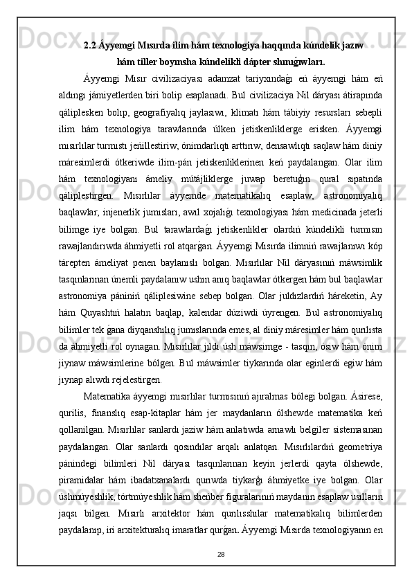 2.2 Áyyemgi Mısırda ilim hám texnologiya haqqında kúndelik jazıw
hám tiller boyınsha kúndelikli dápter shınıg0ıwları.
Áyyemgi   Mısır   civilizaciyası   adamzat   tariyxında	
gı   eń   áyyemgi   hám   eń
aldıngı jámiyetlerden biri bolip esaplanadı. Bul civilizaciya Nil dáryası átirapında
qáliplesken   bolıp,   geografiyalıq   jaylasıwı,   klimatı   hám   tábiyiy   resursları   sebepli
ilim   hám   texnologiya   tarawlarında   úlken   jetiskenliklerge   erisken.   Áyyemgi
mısırlılar turmıstı jeńillestiriw, ónimdarlıqtı arttırıw, densawlıqtı saqlaw hám diniy
máresimlerdi   ótkeriwde   ilim-pán   jetiskenliklerinen   keń   paydalangan.   Olar   ilim
hám   texnologiyanı   ámeliy   mútájliklerge   juwap   beretuģın   qural   sıpatında
qáliplestirgen.   Mısırlılar   áyyemde   matematikalıq   esaplaw,   astronomiyalıq
baqlawlar, injenerlik jumısları, awıl  xojalı	
gı  texnologiyası  hám medicinada jeterli
bilimge   iye   bolgan.   Bul   tarawlarda	
gı   jetiskenlikler   olardıń   kúndelikli   turmısın
rawajlandırıwda áhmiyetli rol atqar	
gan.   Áyyemgi Mısırda ilimniń rawajlanıwı kóp
tárepten   ámeliyat   penen   baylanıslı   bolgan.   Mısırlılar   Nil   dáryasınıń   máwsimlik
tasqınlarınan únemli paydalanıw ushın anıq baqlawlar ótkergen hám bul baqlawlar
astronomiya   pániniń   qáliplesiwine   sebep   bolgan.   Olar   juldızlardıń   háreketin,   Ay
hám   Quyashtıń   halatın   baqlap,   kalendar   dúziwdi   úyrengen.   Bul   astronomiyalıq
bilimler tek 	
gana diyqanshılıq jumıslarında emes, al diniy máresimler hám qurılısta
da áhmiyetli  rol  oynagan. Mısırlılar jıldı úsh máwsimge -  tasqın, ósiw hám ónim
jiynaw   máwsimlerine   bólgen.   Bul   máwsimler   tiykarında   olar   eginlerdi   egiw   hám
jıynap alıwdı rejelestirgen.
Matematika  áyyemgi  mısırlılar  turmısınıń  ajıralmas  bólegi  bolgan. Ásirese,
qurilis,   finanslıq   esap-kitaplar   hám   jer   maydanların   ólshewde   matematika   keń
qollanilgan. Mısırlılar  sanlardı jaziw hám  anlatıwda arnawlı  belgiler sistemasınan
paydalangan.   Olar   sanlardı   qosındılar   arqalı   anlatqan.   Mısırlılardıń   geometriya
pánindegi   bilimleri   Nil   dáryası   tasqınlarınan   keyin   jerlerdi   qayta   ólshewde,
piramidalar   hám   ibadatxanalardı   qurıwda   tiykarģı   áhmiyetke   iye   bolgan.   Olar
úshmúyeshlik, tórtmúyeshlik hám sheńber figuralarınıń maydanın esaplaw usılların
jaqsı   bilgen.   Mısırlı   arxitektor   hám   qurılısshılar   matematikalıq   bilimlerden
paydalanıp, iri arxitekturalıq imaratlar qur	
gan .   Áyyemgi Mısırda texnologiyanın en
28 