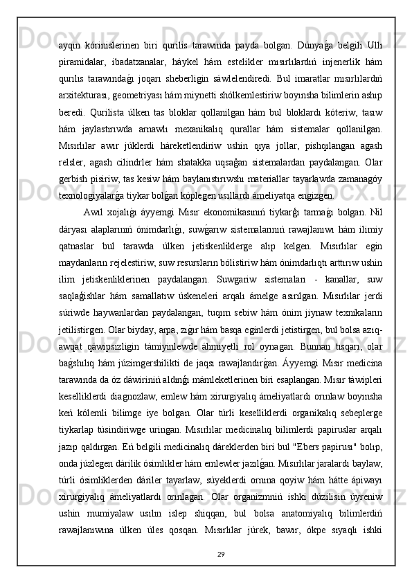 ayqın   kórinislerinen   biri   qurilis   tarawında   payda   bolgan.   Dúnyaga   belgili   Ullı
piramidalar,   ibadatxanalar,   háykel   hám   estelikler   mısırlılardıń   injenerlik   hám
qurılıs   tarawında	
gı   joqarı   sheberligin   sáwlelendiredi.   Bul   imaratlar   mısırlılardıń
arxitekturası, geometriyası hám miynetti shólkemlestiriw boyınsha bilimlerin ashıp
beredi.   Qurilista   úlken   tas   bloklar   qollanilgan   hám   bul   bloklardı   kóteriw,   tasıw
hám   jaylastırıwda   arnawlı   mexanikalıq   qurallar   hám   sistemalar   qollanilgan.
Mısırlılar   awır   júklerdi   háreketlendiriw   ushin   qıya   jollar,   pishqılangan   agash
relsler,   agash   cilindrler   hám   shatakka   uqsaģan   sistemalardan   paydalangan.   Olar
gerbish pisiriw, tas kesiw hám baylanıstırıwshı materiallar tayarlawda zamanagóy
texnologiyalar	
ga tiykar bol	gan kóplegen usıllardı ámeliyatqa engizgen.
Awıl   xojalı	
gı   áyyemgi   Mısır   ekonomikasınıń   tiykarģı   tarma	gı   bolgan.   Nil
dáryası   alaplarınıń   ónimdarlı	
gı,   suw	garıw   sistemalarınıń   rawajlanıwı   hám   ilimiy
qatnaslar   bul   tarawda   úlken   jetiskenliklerge   alıp   kelgen.   Mısırlılar   egin
maydanların rejelestiriw, suw resursların bólistiriw hám ónimdarlıqtı arttırıw ushin
ilim   jetiskenliklerinen   paydalangan.   Suwgariw   sistemaları   -   kanallar,   suw
saqlaģishlar   hám   samallatıw   úskeneleri   arqalı   ámelge   asırılgan.   Mısırlılar   jerdi
súriwde   haywanlardan   paydalangan,   tuqım   sebiw   hám   ónim   jiynaw   texnikaların
jetilistirgen. Olar biyday, arpa, zı	
gır hám basqa eginlerdi jetistirgen, bul bolsa azıq-
awqat   qáwipsizligin   támiyinlewde   áhmiyetli   rol   oynagan.   Bunnan   tısqarı,   olar
ba	
gshılıq   hám   júzimgershilikti   de   jaqsı   rawajlandır	gan.   Áyyemgi   Mısır   medicina
tarawında da óz dáwiriniń aldınģı mámleketlerinen biri esaplangan. Mısır táwipleri
keselliklerdi   diagnozlaw,   emlew   hám   xirurgiyalıq   ámeliyatlardı   orınlaw   boyınsha
keń   kólemli   bilimge   iye   bolgan.   Olar   túrli   keselliklerdi   organikalıq   sebeplerge
tiykarlap   túsindiriwge   uringan.   Mısırlılar   medicinalıq   bilimlerdi   papiruslar   arqalı
jazıp qaldırgan. Eń belgili medicinalıq dáreklerden biri bul "Ebers papirusı" bolıp,
onda júzlegen dárilik ósimlikler hám emlewler jazıl	
gan. Mısırlılar jaralardı baylaw,
túrli   ósimliklerden   dáriler   tayarlaw,   súyeklerdi   ornına   qoyiw   hám   hátte   ápiwayı
xirurgiyalıq   ámeliyatlardı   orınlagan.   Olar   organizmniń   ishki   dúzilisin   úyreniw
ushin   mumiyalaw   usılın   islep   shiqqan,   bul   bolsa   anatomiyalıq   bilimlerdiń
rawajlanıwına   úlken   úles   qosqan.   Mısırlılar   júrek,   bawır,   ókpe   sıyaqlı   ishki
29 