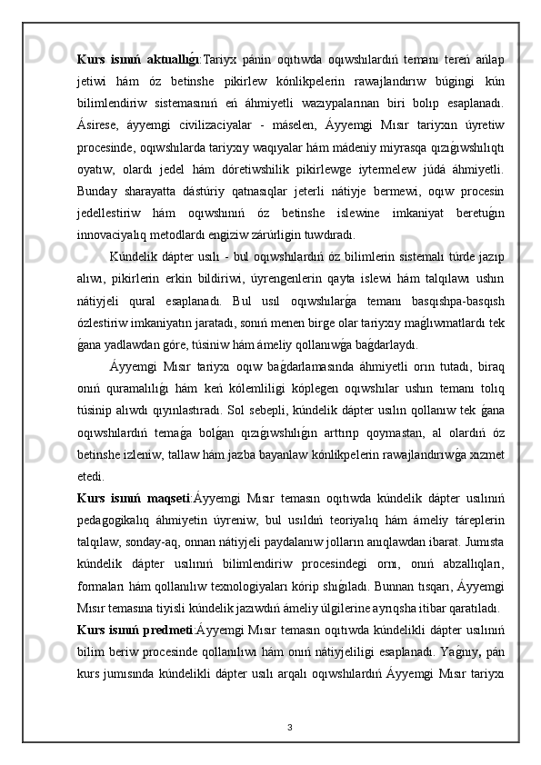 Kurs   isınıń   aktuallıg0ı :Tariyx   pánin   oqıtıwda   oqıwshılardıń   temanı   tereń   ańlap
jetiwi   hám   óz   betinshe   pikirlew   kónlikpelerin   rawajlandırıw   búgingi   kún
bilimlendiriw   sistemasınıń   eń   áhmiyetli   wazıypalarınan   biri   bolıp   esaplanadı.
Ásirese,   áyyemgi   civilizaciyalar   -   máselen,   Áyyemgi   Mısır   tariyxın   úyretiw
procesinde, oqıwshılarda tariyxıy waqıyalar hám mádeniy miyrasqa qızı	
gıwshılıqtı
oyatıw,   olardı   jedel   hám   dóretiwshilik   pikirlewge   iytermelew   júdá   áhmiyetli.
Bunday   sharayatta   dástúriy   qatnasıqlar   jeterli   nátiyje   bermewi,   oqıw   procesin
jedellestiriw   hám   oqıwshınıń   óz   betinshe   islewine   imkaniyat   beretu	
gın
innovaciyalıq metodlardı engiziw zárúrligin tuwdıradı.
Kúndelik dápter  usılı  -  bul  oqıwshılardıń óz  bilimlerin sistemalı  túrde jazıp
alıwı,   pikirlerin   erkin   bildiriwi,   úyrengenlerin   qayta   islewi   hám   talqılawı   ushın
nátiyjeli   qural   esaplanadı.   Bul   usıl   oqıwshılar	
ga   temanı   basqıshpa-basqısh
ózlestiriw imkaniyatın jaratadı, sonıń menen birge olar tariyxıy ma	
glıwmatlardı tek
g	
ana yadlawdan góre, túsiniw hám ámeliy qollanıw	ga ba	gdarlaydı.
Áyyemgi   Mısır   tariyxı   oqıw   ba	
gdarlamasında   áhmiyetli   orın   tutadı,   biraq
onıń   quramalılı	
gı   hám   keń   kólemliligi   kóplegen   oqıwshılar   ushın   temanı   tolıq
túsinip  alıwdı  qıyınlastıradı.  Sol   sebepli,  kúndelik  dápter  usılın  qollanıw  tek  	
gana
oqıwshılardıń   tema	
ga   bol	gan   qızı	gıwshılı	gın   arttırıp   qoymastan,   al   olardıń   óz
betinshe izleniw, tallaw hám jazba bayanlaw kónlikpelerin rawajlandırıw	
ga xızmet
etedi.  
Kurs   isınıń   maqseti :Áyyemgi   Mısır   temasın   oqıtıwda   kúndelik   dápter   usılınıń
pedagogikalıq   áhmiyetin   úyreniw,   bul   usıldıń   teoriyalıq   hám   ámeliy   táreplerin
talqılaw, sonday-aq, onnan nátiyjeli paydalanıw jolların anıqlawdan ibarat. Jumısta
kúndelik   dápter   usılınıń   bilimlendiriw   procesindegi   ornı,   onıń   abzallıqları,
formaları hám qollanılıw texnologiyaları kórip shı	
gıladı. Bunnan tısqarı, Áyyemgi
Mısır temasına tiyisli kúndelik jazıwdıń ámeliy úlgilerine ayrıqsha itibar qaratıladı.
Kurs  isınıń predmeti :Áyyemgi  Mısır  temasın  oqıtıwda  kúndelikli  dápter  usılınıń
bilim   beriw   procesinde   qollanılıwı   hám   onıń   nátiyjeliligi   esaplanadı.   Ya	
gnıy ,   pán
kurs   jumısında   kúndelikli   dápter   usılı   arqalı   oqıwshılardıń   Áyyemgi   Mısır   tariyxı
3 