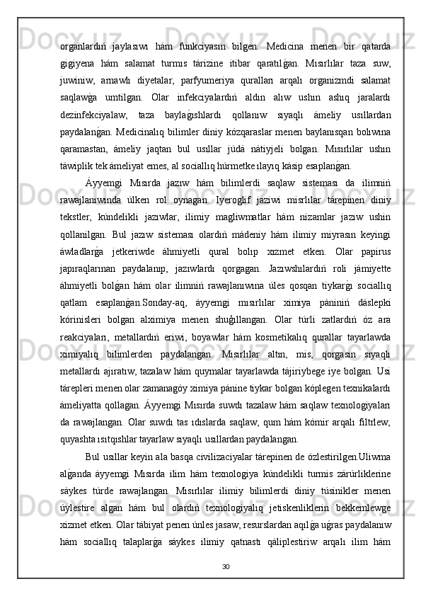 organlardıń   jaylasıwı   hám   funkciyasın   bilgen.   Medicina   menen   bir   qatarda
gigiyena   hám   salamat   turmıs   tárizine   itibar   qaratılgan.   Mısırlılar   taza   suw,
juwiniw,   arnawlı   diyetalar,   parfyumeriya   quralları   arqalı   organizmdi   salamat
saqlaw	
ga   umtilgan.   Olar   infekciyalardıń   aldın   alıw   ushın   ashıq   jaralardı
dezinfekciyalaw,   taza   bayla	
gıshlardı   qollanıw   sıyaqlı   ámeliy   usıllardan
paydalan	
gan.  Medicinalıq  bilimler  diniy  kózqaraslar  menen   baylanısqan   bolıwına
qaramastan,   ámeliy   jaqtan   bul   usıllar   júdá   nátiyjeli   bolgan.   Mısırlılar   ushın
táwiplik tek ámeliyat emes, al sociallıq húrmetke ılayıq kásip esaplan	
gan.
Áyyemgi   Mısırda   jazıw   hám   bilimlerdi   saqlaw   sisteması   da   ilimniń
rawajlanıwında   úlken   rol   oynagan.   Iyeroglif   jaziwi   misrlılar   tárepinen   diniy
tekstler,   kúndelikli   jazıwlar,   ilimiy   magliwmatlar   hám   nizamlar   jazıw   ushin
qollanilgan.   Bul   jazıw   sisteması   olardıń   mádeniy   hám   ilimiy   miyrasın   keyingi
áwladlar	
ga   jetkeriwde   áhmiyetli   qural   bolıp   xızmet   etken.   Olar   papirus
japıraqlarınan   paydalanıp,   jazıwlardı   qorgagan.   Jazıwshılardıń   roli   jámiyette
áhmiyetli   bol	
gan   hám   olar   ilimniń   rawajlanıwına   úles   qosqan   tiykar	gı   sociallıq
qatlam   esaplan	
gan.Sonday-aq,   áyyemgi   mısırlılar   ximiya   pániniń   dáslepki
kórinisleri   bolgan   alximiya   menen   shuģıllangan.   Olar   túrli   zatlardıń   óz   ara
reakciyaları,   metallardıń   eriwi,   boyawlar   hám   kosmetikalıq   qurallar   tayarlawda
ximiyalıq   bilimlerden   paydalangan.   Mısırlılar   altın,   mis,   qorgasın   sıyaqlı
metallardı   ajıratıw,  tazalaw   hám   quymalar   tayarlawda   tájiriybege   iye   bolgan.   Usi
tárepleri menen olar zamanagóy ximiya pánine tiykar bolgan kóplegen texnikalardı
ámeliyatta qollagan.   Áyyemgi Mısırda suwdı  tazalaw hám saqlaw texnologiyaları
da   rawajlangan.   Olar   suwdı   tas   ıdıslarda   saqlaw,   qum   hám   kómir   arqalı   filtrlew,
quyashta ısıtqıshlar tayarlaw sıyaqlı usıllardan paydalangan. 
Bul usıllar keyin ala basqa civilizaciyalar tárepinen de ózlestirilgen.Uliwma
al	
ganda   áyyemgi   Mısırda   ilim   hám   texnologiya   kúndelikli   turmis   zárúrliklerine
sáykes   túrde   rawajlangan.   Mısırlılar   ilimiy   bilimlerdi   diniy   túsinikler   menen
úylestire   algan   hám   bul   olardıń   texnologiyalıq   jetiskenliklerin   bekkemlewge
xizmet etken. Olar tábiyat penen únles jasaw, resurslardan aqıl	
ga u	gras paydalanıw
hám   sociallıq   talaplar	
ga   sáykes   ilimiy   qatnastı   qáliplestiriw   arqalı   ilim   hám
30 