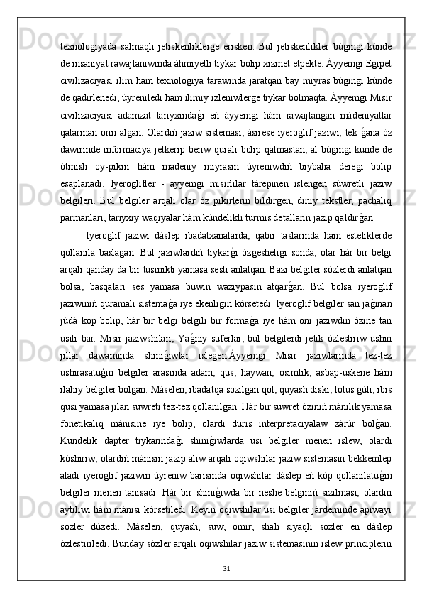 texnologiyada   salmaqlı   jetiskenliklerge   erisken.   Bul   jetiskenlikler   búgingi   kúnde
de insaniyat rawajlanıwında áhmiyetli tiykar bolıp xızmet etpekte. Áyyemgi Egipet
civilizaciyası   ilim   hám   texnologiya  tarawında   jaratqan  bay   miyras   búgingi   kúnde
de qádirlenedi, úyreniledi hám ilimiy izleniwlerge tiykar bolmaqta. Áyyemgi Mısır
civilizaciyası   adamzat   tariyxındagı   eń   áyyemgi   hám   rawajlangan   mádeniyatlar
qatarınan orın algan. Olardıń jazıw sisteması, ásirese iyeroglif jazıwı, tek 	
gana óz
dáwirinde informaciya jetkerip beriw quralı bolıp qalmastan, al búgingi kúnde de
ótmish   oy-pikiri   hám   mádeniy   miyrasın   úyreniwdiń   biybaha   deregi   bolıp
esaplanadı.   Iyeroglifler   -   áyyemgi   mısırlılar   tárepinen   islengen   súwretli   jazıw
belgileri.   Bul   belgiler   arqalı   olar   óz   pikirlerin   bildirgen,   diniy   tekstler,   pachalıq
pármanları, tariyxıy waqıyalar hám kúndelikli turmıs detalların jazıp qaldır	
gan.
Iyeroglif   jaziwi   dáslep   ibadatxanalarda,   qábir   taslarında   hám   esteliklerde
qollanıla   baslagan.   Bul   jazıwlardıń   tiykar	
gı   ózgesheligi   sonda,   olar   hár   bir   belgi
arqalı qanday da bir túsinikti yamasa sesti ańlatqan. Bazı belgiler sózlerdi ańlatqan
bolsa,   basqaları   ses   yamasa   buwın   wazıypasın   atqar	
gan.   Bul   bolsa   iyeroglif
jazıwınıń quramalı sistema	
ga iye ekenligin kórsetedi. Iyeroglif belgiler san ja	gınan
júdá   kóp   bolıp,   hár   bir   belgi   belgili   bir   forma	
ga   iye   hám   onı   jazıwdıń   ózine   tán
usılı   bar.   Mısır   jazıwshıları,   Ya	
gnıy   suferlar,   bul   belgilerdi   jetik   ózlestiriw   ushın
jıllar   dawamında   shını	
gıwlar   islegen.Áyyemgi   Mısır   jazıwlarında   tez-tez
ushirasatuģın   belgiler   arasında   adam,   qus,   haywan,   ósimlik,   ásbap-úskene   hám
ilahiy belgiler bolgan. Máselen, ibadatqa sozilgan qol, quyash diski, lotus gúli, ibis
qusı yamasa jilan súwreti tez-tez qollanilgan. Hár bir súwret óziniń mánilik yamasa
fonetikalıq   mánisine   iye   bolıp,   olardı   durıs   interpretaciyalaw   zárúr   bol	
gan.
Kúndelik   dápter   tiykarında	
gı   shını	gıwlarda   usı   belgiler   menen   islew,   olardı
kóshiriw, olardıń mánisin jazıp alıw arqalı oqıwshılar jazıw sistemasın bekkemlep
aladı   iyeroglif   jazıwın   úyreniw   barısında   oqıwshılar   dáslep   eń   kóp   qollanılatu	
gın
belgiler   menen   tanısadı.   Hár   bir   shını	
gıwda   bir   neshe   belginiń   sızılması,   olardıń
aytılıwı hám mánisi kórsetiledi. Keyin oqiwshilar usi belgiler járdeminde ápiwayı
sózler   dúzedi.   Máselen,   quyash,   suw,   ómir,   shah   sıyaqlı   sózler   eń   dáslep
ózlestiriledi. Bunday sózler arqalı oqıwshılar jazıw sistemasınıń islew principlerin
31 