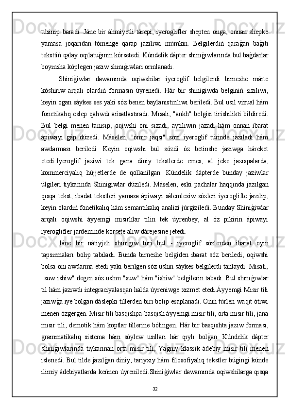 túsinip   baradı.   Jáne   bir   áhmiyetli   tárepi,   iyeroglifler   shepten   onga,   onnan   shepke
yamasa   joqarıdan   tómenge   qarap   jaziliwi   múmkin.   Belgilerdiń   qaragan   ba	gıtı
teksttiń qalay oqılatu	
gının kórsetedi. Kúndelik dápter shını	gıwlarında bul ba	gdarlar
boyınsha kóplegen jazıw shını	
gıwları orınlanadı.
Shini	
giwlar   dawamında   oqiwshilar   iyeroglif   belgilerdi   birneshe   márte
kóshiriw   arqalı   olardıń   formasın   úyrenedi.   Hár   bir   shinigiwda   belginiń   sızılıwı,
keyin ogan sáykes ses yaki sóz benen baylanıstırılıwı beriledi. Bul usıl vizual hám
fonetikalıq eslep qalıwdı ańsatlastıradı. Mısalı, "ankh" belgisi tirishilikti bildiredi.
Bul   belgi   menen   tanısıp,   oqiwshi   oni   sızadı,   aytılıwın   jazadı   hám   onnan   ibarat
ápiwayı   gáp   dúzedi.   Máselen,   "ómir   jaqsı"   sózi   iyeroglif   túrinde   jazıladı   hám
awdarması   beriledi.   Keyin   oqiwshi   bul   sózdi   óz   betinshe   jaziwga   háreket
etedi.Iyeroglif   jaziwi   tek   gana   diniy   tekstlerde   emes,   al   jeke   jazıspalarda,
kommerciyalıq   hújjetlerde   de   qollanilgan.   Kúndelik   dápterde   bunday   jaziwlar
úlgileri  tiykarında  Shini	
giwlar  dúziledi.  Máselen,   eski  pachalar  haqqında   jazıl	gan
qısqa   tekst,   ibadat   tekstleri   yamasa   ápiwayı   sálemlesiw   sózleri   iyeroglifte   jazılıp,
keyin olardıń fonetikalıq hám semantikalıq analizi júrgiziledi. Bunday Shini	
giwlar
arqalı   oqiwshi   áyyemgi   mısırlılar   tilin   tek   úyrenbey,   al   óz   pikirin   ápiwayı
iyeroglifler járdeminde kórsete alıw dárejesine jetedi.
Jáne   bir   nátiyjeli   shını	
gıw   túri   bul   -   iyeroglif   sózlerden   ibarat   oyın
tapsırmaları   bolıp   tabıladı.   Bunda   birneshe   belgiden   ibarat   sóz   beriledi,   oqiwshi
bolsa oni awdarma etedi yaki berilgen sóz ushin sáykes belgilerdi tanlaydi. Mısalı,
"suw ishiw" degen sóz ushın "suw" hám "ishiw" belgilerin tabadı. Bul shını	
gıwlar
til hám jazıwdı integraciyalasqan halda úyreniwge xızmet etedi.Áyyemgi Mısır tili
jazıw	
ga iye bolgan dáslepki tillerden biri bolip esaplanadı. Onıń túrleri waqıt ótiwi
menen ózgergen. Mısır tili basqıshpa-basqısh áyyemgi mısır tili, orta mısır tili, jana
mısır tili, demotik hám koptlar tillerine bólingen. Hár bir basqıshta jazıw forması,
grammatikalıq   sistema   hám   sóylew   usılları   hár   qıylı   bol	
gan.   Kúndelik   dápter
shını	
gıwlarında   tiykarınan   orta   mısır   tili,   Ya	gnıy   klassik   ádebiy   mısır   tili   menen
islenedi. Bul tilde jazıl	
gan diniy, tariyxıy hám filosofiyalıq tekstler búgingi kúnde
ilimiy ádebiyatlarda keńnen úyreniledi.Shini	
giwlar dawamında oqiwshilarga qısqa
32 