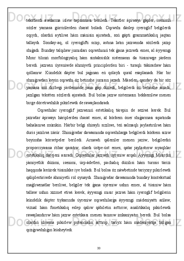 tekstlerdi   awdarma   islew   tapsırması   beriledi.   Tekstler   ápiwayı   gápler,   isenimli
sózler   yamasa   gúrrińlerden   ibarat   boladı.   Oqıwshı   dáslep   iyeroglif   belgilerdi
oqıydı,   olardıń   aytılıwı   hám   mánisin   ajıratadı,   soń   gápti   grammatikalıq   jaqtan
tallaydı.   Sonday-aq,   ol   iyeroglifti   sızıp,   astına   latın   jazıwında   sózlerdi   jazıp
shıgadı. Bunday talqılaw jumısları oqıwshınıń tek 	gana jazıwdı emes, al áyyemgi
Mısır   tiliniń   morfologiyalıq   hám   sintaksislik   sistemasın   da   túsiniwge   járdem
beredi.   jazıwın   úyreniwde   áhmiyetli   principlerden   biri   -   turaqlı   tákirarlaw   hám
qollanıw.   Kúndelik   dápter   bul   ja	
gınan   eń   qolaylı   qural   esaplanadı.   Hár   bir
shını	
gıwdan keyin oqıwshı óz betinshe jumısın jazadı. Máselen, qanday da bir sóz
yamasa   sóz   dizbegi   járdeminde   jana   gáp   dúzedi,   belgilerdi   óz   betinshe   sızadı,
jazılgan   tekstten   sózlerdi   ajıratadı.   Bul   bolsa   jazıw   sistemasın   bekkemlew   menen
birge dóretiwshilik pikirlewdi de rawajlandıradı.
Oqıwshılar   iyeroglif   jazıwınıń   estetikalıq   tárepin   de   seziwi   kerek.   Bul
jazıwlar   ápiwayı   háriplerden   ibarat   emes,   al   kórkem   óner   shı	
garması   sıpatında
bahalanıwı   múmkin.   Hárbir   belgi   shiraylı   sızılıwı,   teń  salmaqlı   jaylastırılıwı   hám
duris jazılıwı zárúr. Shini	
giwlar dawamında oqiwshilarga belgilerdi kórkem sızıw
boyinsha   kórsetpeler   beriledi.   Arnawli   qálemler   menen   jaziw,   belgilerdiń
proporciyasına   itibar   qaratıw,   olardı   ústpe-úst   emes,   qatar   jaylastırıw   sıyaqlılar
estetikalıq   dárejeni   asıradı.   Oqıwshılar   jazıwdı   úyreniw   arqalı   Áyyemgi   Mısırdıń
jámiyetlik   dúzimi,   isenimi,   úrp-ádetleri,   pachalıq   dúzilisi   hám   turmis   tárizi
haqqında keńirek túsinikke iye boladı. Bul bolsa óz náwbetinde tariyxıy pikirlewdi
qáliplestiriwde áhmiyetli rol oynaydı. Shını	
gıwlar dawamında bunday kontekstual
ma	
glıwmatlar   beriliwi,   belgiler   tek  	gana   úyreniw   ushın   emes,   al   túsiniw   hám
tallaw   ushın   xızmet   etiwi   kerek,   áyyemgi   mısır   jazıwı   hám   iyeroglif   belgilerin
kúndelik   dápter   tiykarında   úyreniw   oqıwshılar	
ga   áyyemgi   mádeniyattı   ańlaw,
vizual   hám   fonetikalıq   eslep   qalıw   qábiletin   arttırıw,   analitikalıq   pikirlewdi
rawajlandırıw   hám   jazıw   estetikası   menen   tanısıw   imkaniyatın   beredi.   Bul   bolsa
olardıń   ulıwma   pikirlew   potencialın   arttırıp,   tariyx   hám   mádeniyatqa   bol	
gan
qızı	
gıwshılı	gın kúsheytedi.
33 