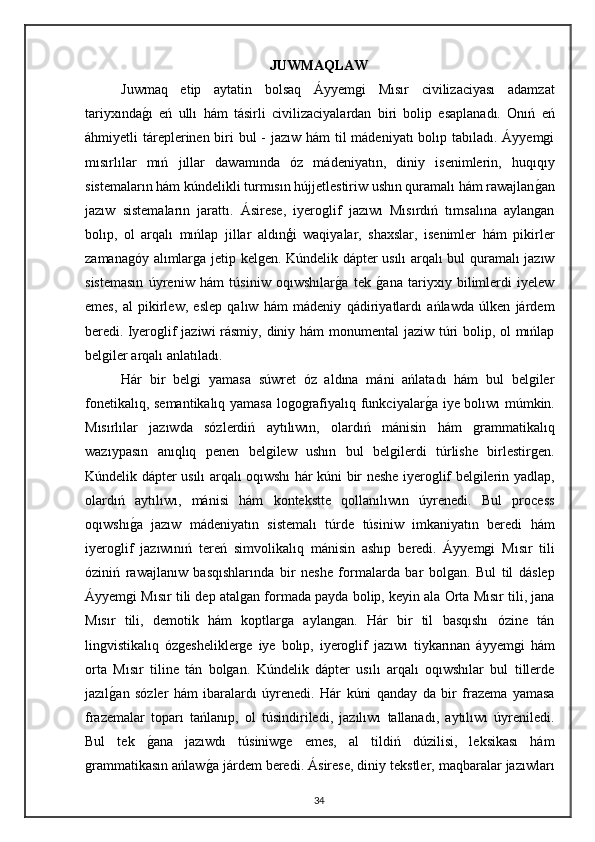 JUWMAQLAW
Juwmaq   etip   aytatin   bolsaq   Áyyemgi   Mısır   civilizaciyası   adamzat
tariyxındagı   eń   ullı   hám   tásirli   civilizaciyalardan   biri   bolip   esaplanadı.   Onıń   eń
áhmiyetli táreplerinen biri bul  - jazıw hám  til mádeniyatı  bolıp tabıladı. Áyyemgi
mısırlılar   mıń   jıllar   dawamında   óz   mádeniyatın,   diniy   isenimlerin,   huqıqıy
sistemaların hám kúndelikli turmısın hújjetlestiriw ushın quramalı hám rawajlan	
gan
jazıw   sistemaların   jarattı.   Ásirese,   iyeroglif   jazıwı   Mısırdıń   tımsalına   aylangan
bolıp,   ol   arqalı   mıńlap   jillar   aldınģi   waqiyalar,   shaxslar,   isenimler   hám   pikirler
zamanagóy alımlarga jetip kelgen. Kúndelik dápter usılı arqalı bul quramalı jazıw
sistemasın   úyreniw   hám   túsiniw   oqıwshılar	
ga   tek  	gana   tariyxıy   bilimlerdi   iyelew
emes,   al   pikirlew,   eslep   qalıw   hám   mádeniy   qádiriyatlardı   ańlawda   úlken   járdem
beredi.   Iyeroglif jaziwi rásmiy, diniy hám monumental jaziw túri  bolip, ol  mıńlap
belgiler arqalı anlatıladı. 
Hár   bir   belgi   yamasa   súwret   óz   aldına   máni   ańlatadı   hám   bul   belgiler
fonetikalıq, semantikalıq yamasa logografiyalıq funkciyalar	
ga iye bolıwı múmkin.
Mısırlılar   jazıwda   sózlerdiń   aytılıwın,   olardıń   mánisin   hám   grammatikalıq
wazıypasın   anıqlıq   penen   belgilew   ushın   bul   belgilerdi   túrlishe   birlestirgen.
Kúndelik dápter usılı arqalı oqıwshı hár kúni bir neshe iyeroglif belgilerin yadlap,
olardıń   aytılıwı,   mánisi   hám   kontekstte   qollanılıwın   úyrenedi.   Bul   process
oqıwshı	
ga   jazıw   mádeniyatın   sistemalı   túrde   túsiniw   imkaniyatın   beredi   hám
iyeroglif   jazıwınıń   tereń   simvolikalıq   mánisin   ashıp   beredi.   Áyyemgi   Mısır   tili
óziniń   rawajlanıw   basqıshlarında   bir   neshe   formalarda   bar   bolgan.   Bul   til   dáslep
Áyyemgi Mısır tili dep atalgan formada payda bolip, keyin ala Orta Mısır tili, jana
Mısır   tili,   demotik   hám   koptlarga   aylangan.   Hár   bir   til   basqıshı   ózine   tán
lingvistikalıq   ózgesheliklerge   iye   bolıp,   iyeroglif   jazıwı   tiykarınan   áyyemgi   hám
orta   Mısır   tiline   tán   bolgan.   Kúndelik   dápter   usılı   arqalı   oqıwshılar   bul   tillerde
jazıl	
gan   sózler   hám   ibaralardı   úyrenedi.   Hár   kúni   qanday   da   bir   frazema   yamasa
frazemalar   toparı   tańlanıp,   ol   túsindiriledi,   jazılıwı   tallanadı,   aytılıwı   úyreniledi.
Bul   tek  	
gana   jazıwdı   túsiniwge   emes,   al   tildiń   dúzilisi,   leksikası   hám
grammatikasın ańlaw	
ga járdem beredi. Ásirese, diniy tekstler, maqbaralar jazıwları
34 