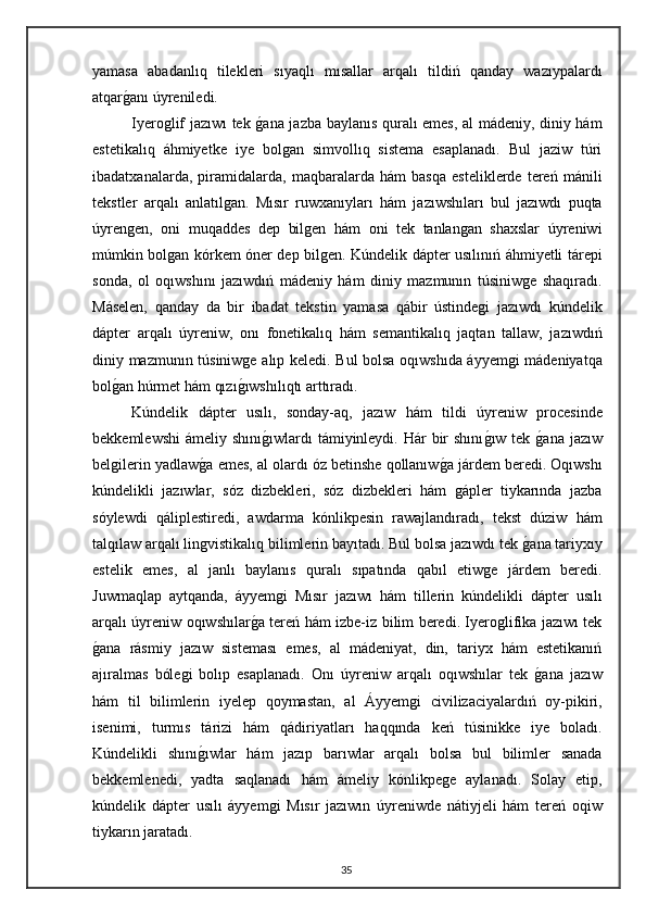 yamasa   abadanlıq   tilekleri   sıyaqlı   mısallar   arqalı   tildiń   qanday   wazıypalardı
atqarganı úyreniledi.
Iyeroglif jazıwı tek 	
gana jazba baylanıs quralı emes, al mádeniy, diniy hám
estetikalıq   áhmiyetke   iye   bolgan   simvollıq   sistema   esaplanadı.   Bul   jaziw   túri
ibadatxanalarda,   piramidalarda,   maqbaralarda   hám   basqa   esteliklerde   tereń   mánili
tekstler   arqalı   anlatılgan.   Mısır   ruwxanıyları   hám   jazıwshıları   bul   jazıwdı   puqta
úyrengen,   oni   muqaddes   dep   bilgen   hám   oni   tek   tanlangan   shaxslar   úyreniwi
múmkin bolgan kórkem óner dep bilgen. Kúndelik dápter usılınıń áhmiyetli tárepi
sonda,   ol   oqıwshını   jazıwdıń   mádeniy   hám   diniy   mazmunın   túsiniwge   shaqıradı.
Máselen,   qanday   da   bir   ibadat   tekstin   yamasa   qábir   ústindegi   jazıwdı   kúndelik
dápter   arqalı   úyreniw,   onı   fonetikalıq   hám   semantikalıq   jaqtan   tallaw,   jazıwdıń
diniy mazmunın túsiniwge alıp keledi. Bul bolsa oqıwshıda áyyemgi mádeniyatqa
bol	
gan húrmet hám qızı	gıwshılıqtı arttıradı.  
Kúndelik   dápter   usılı,   sonday-aq,   jazıw   hám   tildi   úyreniw   procesinde
bekkemlewshi  ámeliy shını	
gıwlardı  támiyinleydi. Hár  bir  shını	gıw tek 	gana  jazıw
belgilerin yadlaw	
ga emes, al olardı óz betinshe qollanıw	ga járdem beredi. Oqıwshı
kúndelikli   jazıwlar,   sóz   dizbekleri,   sóz   dizbekleri   hám   gápler   tiykarında   jazba
sóylewdi   qáliplestiredi,   awdarma   kónlikpesin   rawajlandıradı,   tekst   dúziw   hám
talqılaw arqalı lingvistikalıq bilimlerin bayıtadı. Bul bolsa jazıwdı tek 	
gana tariyxıy
estelik   emes,   al   janlı   baylanıs   quralı   sıpatında   qabıl   etiwge   járdem   beredi.
Juwmaqlap   aytqanda,   áyyemgi   Mısır   jazıwı   hám   tillerin   kúndelikli   dápter   usılı
arqalı úyreniw oqıwshılar	
ga tereń hám izbe-iz bilim beredi. Iyeroglifika jazıwı tek
g	
ana   rásmiy   jazıw   sisteması   emes,   al   mádeniyat,   din,   tariyx   hám   estetikanıń
ajıralmas   bólegi   bolıp   esaplanadı.   Onı   úyreniw   arqalı   oqıwshılar   tek  	
gana   jazıw
hám   til   bilimlerin   iyelep   qoymastan,   al   Áyyemgi   civilizaciyalardıń   oy-pikiri,
isenimi,   turmıs   tárizi   hám   qádiriyatları   haqqında   keń   túsinikke   iye   boladı.
Kúndelikli   shını	
gıwlar   hám   jazıp   barıwlar   arqalı   bolsa   bul   bilimler   sanada
bekkemlenedi,   yadta   saqlanadı   hám   ámeliy   kónlikpege   aylanadı.   Solay   etip,
kúndelik   dápter   usılı   áyyemgi   Mısır   jazıwın   úyreniwde   nátiyjeli   hám   tereń   oqiw
tiykarın jaratadı.
35 