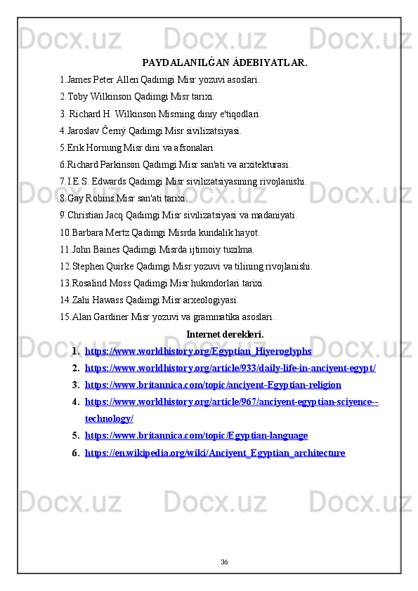 PAYDALANILǴ0AN ÁDEBIYATLAR.
1.James Peter Allen Qadimgi Misr yozuvi asoslari.
2.Toby Wilkinson Qadimgi Misr tarixi.
3. Richard H. Wilkinson Misrning diniy e'tiqodlari.
4.Jaroslav Černý Qadimgi Misr sivilizatsiyasi.
5.Erik Hornung Misr dini va afsonalari.
6.Richard Parkinson Qadimgi Misr san'ati va ar xitekturasi.
7.I.E.S. Edwards Qadimgi Misr sivilizatsiyasining rivojlanishi.
8.Gay Robins Misr san'ati tarixi.
9.Christian Jacq Qadimgi Misr sivilizatsiyasi va madaniyati.
10.Barbara Mertz Qadimgi Misrda kundalik hayot.
11.John Baines Qadimgi Misrda ijtimoiy tuzilma.
12. Stephen Quirke Qadimgi Misr yozuvi va tilining rivojlanishi.
13.Rosalind Moss Qadimgi Misr hukmdorlari tarixi.
14.Zahi Hawass Qadimgi Misr arxeologiyasi.
15. Alan Gardiner Misr yozuvi va grammatika asoslari.
Internet derekleri.
1. https://www.worldhistory.org/Egyptian_Hiyeroglyphs   
2. https://www.worldhistory.org/article/933/daily-life-in-anciyent-egypt/   
3. https://www.britannica.com/topic/anciyent-Egyptian-religion   
4. https://www.worldhistory.org/article/967/anciyent-egyptian-sciyence--   
technology/
5. https://www.britannica.com/topic/Egyptian-language   
6. https://en.wikipedia.org/wiki/Anciyent_Egyptian_architecture   
36 