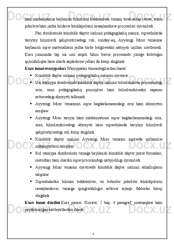 hám mádeniyatına baylanıslı bilimlerin bekkemlew, temanı tereń ańlap jetiwi, erkin
pikirlew hám jazba bildiriw kónlikpelerin rawajlandırıw processleri úyreniledi.
Pán sheńberinde kúndelik dápter usılınıń pedagogikalıq mánisi, oqıwshılarda
tariyxıy   bilimlerdi   qáliplestiriwdegi   roli,   sonday-aq,   Áyyemgi   Mısır   temasına
baylanıslı   oqıw   materialların   jazba   túrde   belgilewdiń   nátiyjeli   usılları   izertlenedi.
Kurs   jumısında   tap   usı   usıl   arqalı   bilim   beriw   procesinde   júzege   keletugın
qıyınshılıqlar hám olardı saplastırıw jolları da kórip shı	
gıladı.
Kurs isınıń wazıypaları :Wazıypaları tómendegilerden ibarat:
 Kúndelik dápter usılınıń pedagogikalıq mánisin úyreniw.
 Usı wazıypa sheńberinde kúndelik dápter usılınıń bilimlendiriw procesindegi
ornı,   onıń   pedagogikalıq   principleri   hám   bilimlendiriwdiń   sapasın
arttırıwda	
gı áhmiyeti tallanadı.
 Áyyemgi   Mısır   temasınıń   oqiw   bagdarlamasında	
gı   orni   hám   áhmiyetin
anıqlaw.
 Áyyemgi   Mısır   tariyxı   hám   mádeniyatınıń   oqıw   ba
gdarlamasında	gı   ornı,
onıń   bilimlendiriwdegi   áhmiyeti   hám   oqıwshılarda   tariyxıy   bilimlerdi
qáliplestiriwdegi roli kórip shı	
gıladı.
 Kúndelik   dápter   usılınıń   Áyyemgi   Mısır   temasın   oqıtıwda   qollanılıw
imkaniyatların anıqlaw.
 Bul wazıypa sheńberinde tema
ga baylanıslı kúndelik dápter jazıw formaları,
metodları hám olardıń oqıw procesindegi nátiyjeliligi úyreniledi.
 Áyyemgi   Mısır   temasın   úyretiwde   kúndelik   dápter   usılınıń   abzallıqların
talqılaw.
 Oqıwshılardıń   bilimin   bekkemlew,   óz   betinshe   pikirlew   kónlikpelerin
rawajlandırıw,   tema	
ga   qızı	gıwshılı	gın   arttırıw   sıyaqlı   faktorlar   kórip
shı	
gıladı.
Kurs   isınıń   dúzilisi :K urs   jumisi.   Kirisiw,   2   bap,   4   paragraf,   juwmaqlaw   hám
paydalanıl
gan ádebiyatlardan ibarat.
4 