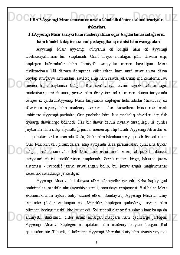 I-BAP. Áyyemgi Mısır temasın oqıtıwda kúndelik dápter usılınıń teoriyalıq
tiykarları .
1.1 Áyyemgi Mısır tariyxı hám mádeniyatınıń oqiw bagdarlamasındag0ı orni
hám kúndelik dápter usılınıń pedagogikalıq mánisi hám wazıypaları.
Áyyemgi   Mısır   áyyemgi   dúnyanıń   eń   belgili   hám   eń   áyyemgi
civilizaciyalarınan   biri   esaplanadı.   Onıń   tariyxı   mıńla	
gan   jıllar   dawam   etip,
kóplegen   húkimdarlar   hám   áhmiyetli   waqıyalar   menen   bayıtıl	
gan.   Mısır
civilizaciyası   Nil   dáryası   átirapında   qáliplesken   hám   onıń   rawajlanıwı   dárya
boylap suw	
garıw sistemaları, awıl xojalı	gı hám sawda jollarınıń shólkemlestiriliwi
menen   tı	
gız   baylanıslı   bol	gan.   Bul   civilizaciya   óziniń   siyrek   ushırasatu	gın
mádeniyatı,   arxitekturası,   jazıwı   hám   diniy   isenimleri   menen   dúnya   tariyxında
óshpes   iz   qaldırdı.Áyyemgi   Mısır   tariyxında   kóplegen   húkimdarlar   (firaunlar)   óz
dáwiriniń   siyasiy   hám   mádeniy   turmısına   tásir   kórsetken.   Mısır   mámleketi
kóbinese   Áyyemgi   pachalıq,   Orta   pachalıq   hám   Jana   pachalıq   dáwirleri   dep   ús h
tiykargı   dáwirlerge   bólinedi.   Hár   bir   dáwir   óziniń   siyasiy   turaqlılı	
gı,   iri   qurılıs
joybarları hám sırtqı siyasatta	
gı jumısı menen ajıralıp turadı.   Áyyemgi Mısırdıń en
ataqlı húkimdarları arasında Xufu, Xafre hám Menkaure sıyaqlı  ullı firaunlar bar.
Olar   Mısırdıń   ullı   piramidaları,   atap   aytqanda   Giza   piramidaları   qurılısına   tiykar
salgan.   Bul   piramidalar   tek   Mısır   arxitekturasınıń   emes,   al   pútkil   adamzat
tariyxınıń   eń   iri   esteliklerinen   esaplanadı.   Sonıń   menen   birge,   Mısırda   jazıw
sisteması   -   iyeroglif   jazıwı   rawajlangan   bolıp,   bul   jazıw   arqalı   ma	
glıwmatlar
keleshek áwladlarga jetkerilgen.
Áyyemgi   Mısırda   Nil   dáryası   úlken   áhmiyetke   iye   edi.   Reka   kajdıy   god
podnimalas,   oroshila   okrujayushiye   zemli,   povıshaya   urojaynost.   Bul   bolsa   Mısır
ekonomikasınıń   tiykarı   bolip   xizmet   etken.   Sonday-aq,   Áyyemgi   Mısırda   diniy
isenimler   júdá   rawajlangan   edi.   Mısırlılar   kóplegen   qudaylarga   sıyınar   hám
ólimnen keyingi tirishilikke isener edi. Sol sebepli olar óz firaunların hám basqa da
áhmiyetli   shaxslardı   óliler   ushin   arnalgan   maqbara   hám   qábirlerge   jerlegen.
Áyyemgi   Mısırda   kóplegen   iri   qalaları   hám   mádeniy   orayları   bolgan.   Bul
qalalardan biri Teb edi, ol kóbinese Áyyemgi Mısırdıń diniy hám siyasiy paytaxtı
5 