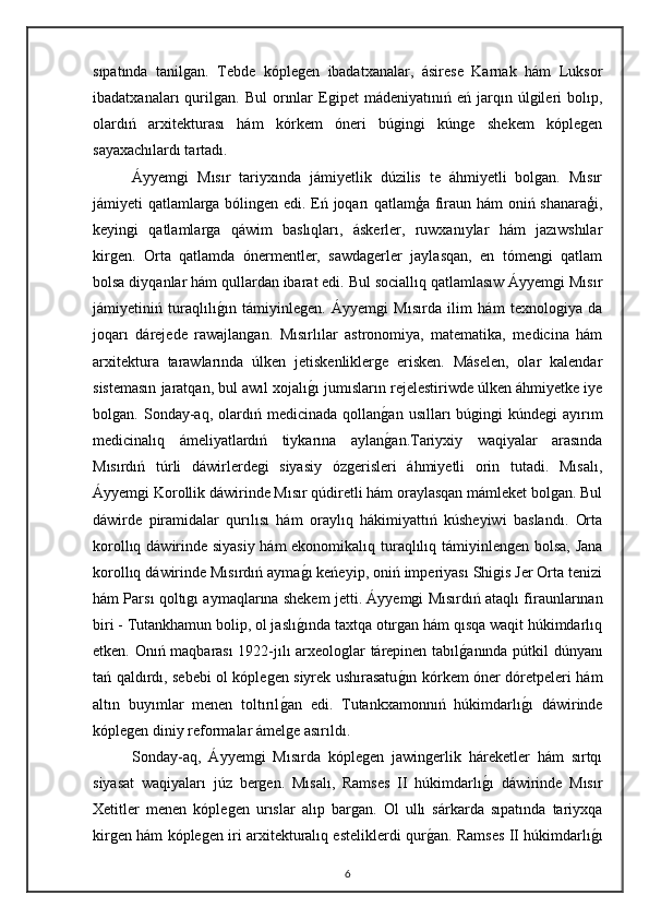 sıpatında   tanilgan.   Tebde   kóplegen   ibadatxanalar,   ásirese   Karnak   hám   Luksor
ibadatxanaları   qurilgan.  Bul   orınlar   Egipet   mádeniyatınıń   eń  jarqın  úlgileri   bolıp,
olardıń   arxitekturası   hám   kórkem   óneri   búgingi   kúnge   shekem   kóplegen
sayaxachılardı tartadı.
Áyyemgi   Mısır   tariyxında   jámiyetlik   dúzilis   te   áhmiyetli   bolgan.   Mısır
jámiyeti qatlamlarga bólingen edi. Eń joqarı qatlamģa firaun hám oniń shanaraģi,
keyingi   qatlamlarga   qáwim   baslıqları,   áskerler,   ruwxanıylar   hám   jazıwshılar
kirgen.   Orta   qatlamda   ónermentler,   sawdagerler   jaylasqan,   en   tómengi   qatlam
bolsa diyqanlar hám qullardan ibarat edi. Bul sociallıq qatlamlasıw Áyyemgi Mısır
jámiyetiniń   turaqlılıgın   támiyinlegen.   Áyyemgi   Mısırda   ilim   hám   texnologiya   da
joqarı   dárejede   rawajlangan.   Mısırlılar   astronomiya,   matematika,   medicina   hám
arxitektura   tarawlarında   úlken   jetiskenliklerge   erisken.   Máselen,   olar   kalendar
sistemasın jaratqan, bul awıl xojalı	
gı jumısların rejelestiriwde úlken áhmiyetke iye
bolgan.  Sonday-aq,   olardıń  medicinada   qollan	
gan   usılları   búgingi   kúndegi   ayırım
medicinalıq   ámeliyatlardıń   tiykarına   aylan
gan.Tariyxiy   waqiyalar   arasında
Mısırdıń   túrli   dáwirlerdegi   siyasiy   ózgerisleri   áhmiyetli   orin   tutadi.   Mısalı,
Áyyemgi Korollik dáwirinde Mısır qúdiretli hám oraylasqan mámleket bolgan. Bul
dáwirde   piramidalar   qurılısı   hám   oraylıq   hákimiyattıń   kúsheyiwi   baslandı.   Orta
korollıq dáwirinde siyasiy hám  ekonomikalıq turaqlılıq támiyinlengen bolsa, Jana
korollıq dáwirinde Mısırdıń ayma	
gı keńeyip, oniń imperiyası Shigis Jer Orta tenizi
hám Parsı qoltıgı aymaqlarına shekem jetti.   Áyyemgi Mısırdıń ataqlı firaunlarınan
biri - Tutankhamun bolip, ol jaslı	
gında taxtqa otırgan hám qısqa waqit húkimdarlıq
etken. Onıń maqbarası 1922-jılı arxeologlar tárepinen tabıl	
ganında pútkil dúnyanı
tań qaldırdı, sebebi ol kóplegen siyrek ushırasatu	
gın kórkem óner dóretpeleri hám
altın   buyımlar   menen   toltırıl	
gan   edi.   Tutankxamonnıń   húkimdarlı	gı   dáwirinde
kóplegen diniy reformalar ámelge asırıldı.
Sonday-aq,   Áyyemgi   Mısırda   kóplegen   jawingerlik   háreketler   hám   sırtqı
siyasat   waqiyaları   júz   bergen.   Mısalı,   Ramses   II   húkimdarlı	
gı   dáwirinde   Mısır
Xetitler   menen   kóplegen   urıslar   alıp   bargan.   Ol   ullı   sárkarda   sıpatında   tariyxqa
kirgen hám kóplegen iri arxitekturalıq esteliklerdi qur	
gan. Ramses II húkimdarlı	gı
6 