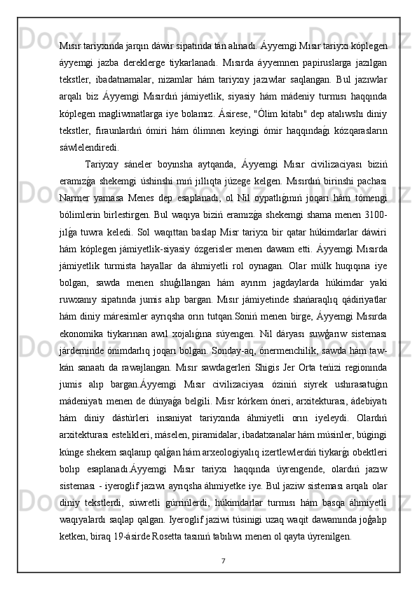 Mısır tariyxında jarqın dáwir sipatında tán alınadı.   Áyyemgi Mısır tariyxı kóplegen
áyyemgi   jazba   dereklerge   tiykarlanadı.   Mısırda   áyyemnen   papiruslarga   jazılgan
tekstler,   ibadatnamalar,   nizamlar   hám   tariyxıy   jazıwlar   saqlangan.   Bul   jazıwlar
arqalı   biz   Áyyemgi   Mısırdıń   jámiyetlik,   siyasiy   hám   mádeniy   turmısı   haqqında
kóplegen magliwmatlarga iye bolamız. Ásirese, "Ólim kitabı" dep atalıwshı  diniy
tekstler,   firaunlardıń   ómiri   hám   ólimnen   keyingi   ómir   haqqındagı   kózqarasların
sáwlelendiredi.
Tariyxıy   sáneler   boyınsha   aytqanda,   Áyyemgi   Mısır   civilizaciyası   biziń
eramız	
ga   shekemgi   úshinshi   mıń   jıllıqta   júzege   kelgen.   Mısırdıń   birinshi   pachası
Narmer   yamasa   Menes   dep   esaplanadı,   ol   Nil   oypatlı	
gınıń   joqarı   hám   tómengi
bólimlerin birlestirgen. Bul waqıya biziń eramız	
ga shekemgi shama menen 3100-
jıl	
ga   tuwra   keledi.   Sol   waqıttan   baslap   Misr   tariyxı   bir   qatar   húkimdarlar   dáwiri
hám   kóplegen   jámiyetlik-siyasiy   ózgerisler   menen   dawam   etti.   Áyyemgi   Mısırda
jámiyetlik   turmista   hayallar   da   áhmiyetli   rol   oynagan.   Olar   múlk   huqıqına   iye
bolgan,   sawda   menen   shuģıllangan   hám   ayırım   jagdaylarda   húkimdar   yaki
ruwxanıy   sipatında   jumis   alıp   bargan.   Mısır   jámiyetinde   shańaraqlıq   qádiriyatlar
hám   diniy   máresimler   ayrıqsha   orın   tutqan.Soniń  menen   birge,   Áyyemgi   Mısırda
ekonomika   tiykarınan   awıl   xojalı	
gına   súyengen.   Nil   dáryası   suwģarıw   sisteması
járdeminde ónimdarlıq joqarı bolgan. Sonday-aq, ónermenchilik, sawda hám taw-
kán   sanaatı   da   rawajlangan.   Mısır   sawdagerleri   Shigis   Jer   Orta   teńizi   regionında
jumis   alıp   bargan.Áyyemgi   Mısır   civilizaciyası   óziniń   siyrek   ushırasatu	
gın
mádeniyatı menen de dúnya	
ga belgili. Misr kórkem óneri, arxitekturası, ádebiyatı
hám   diniy   dástúrleri   insaniyat   tariyxında   áhmiyetli   orın   iyeleydi.   Olardıń
arxitekturası estelikleri, máselen, piramidalar, ibadatxanalar hám músinler, búgingi
kúnge shekem saqlanıp qal	
gan hám arxeologiyalıq izertlewlerdiń tiykar	gı obektleri
bolıp   esaplanadı.Áyyemgi   Mısır   tariyxı   haqqında   úyrengende,   olardıń   jazıw
sisteması - iyeroglif jazıwı ayrıqsha áhmiyetke iye. Bul jaziw sisteması arqalı olar
diniy   tekstlerdi,   súwretli   gúrrińlerdi,   húkimdarlar   turmısı   hám   basqa   áhmiyetli
waqıyalardı saqlap qalgan. Iyeroglif jaziwi túsinigi uzaq waqit dawamında joģalıp
ketken, biraq 19-ásirde Rosetta tasınıń tabılıwı menen ol qayta úyrenilgen.
7 