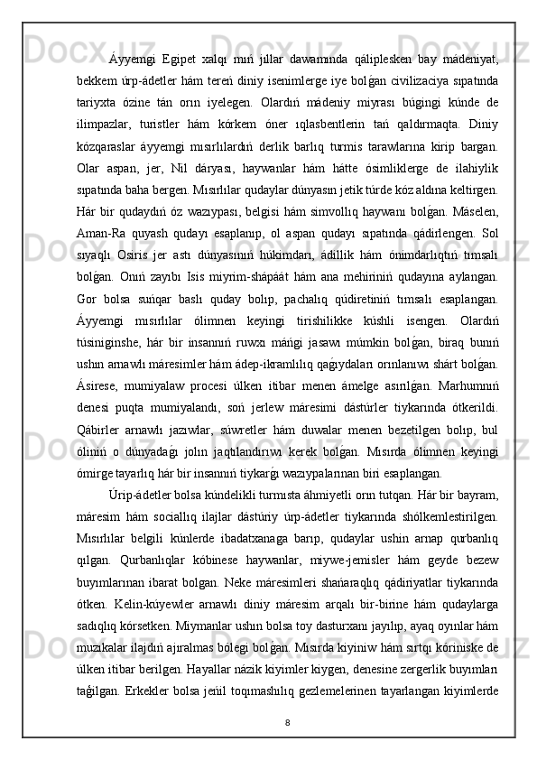 Áyyemgi   Egipet   xalqı   mıń   jıllar   dawamında   qáliplesken   bay   mádeniyat,
bekkem   úrp-ádetler   hám   tereń   diniy  isenimlerge   iye   bolgan  civilizaciya   sıpatında
tariyxta   ózine   tán   orın   iyelegen.   Olardıń   mádeniy   miyrası   búgingi   kúnde   de
ilimpazlar,   turistler   hám   kórkem   óner   ıqlasbentlerin   tań   qaldırmaqta.   Diniy
kózqaraslar   áyyemgi   mısırlılardıń   derlik   barlıq   turmis   tarawlarına   kirip   bargan.
Olar   aspan,   jer,   Nil   dáryası,   haywanlar   hám   hátte   ósimliklerge   de   ilahiylik
sıpatında baha bergen. Mısırlılar qudaylar dúnyasın jetik túrde kóz aldına keltirgen.
Hár   bir   qudaydıń   óz   wazıypası,   belgisi   hám   simvollıq   haywanı   bol	
gan.   Máselen,
Aman-Ra   quyash   qudayı   esaplanıp,   ol   aspan   qudayı   sıpatında   qádirlengen.   Sol
sıyaqlı   Osiris   jer   astı   dúnyasınıń   húkimdarı,   ádillik   hám   ónimdarlıqtıń   tımsalı
bol	
gan.   Onıń   zayıbı   Isis   miyrim-shápáát   hám   ana   mehiriniń   qudayına   aylangan.
Gor   bolsa   suńqar   baslı   quday   bolıp,   pachalıq   qúdiretiniń   tımsalı   esaplangan.
Áyyemgi   mısırlılar   ólimnen   keyingi   tirishilikke   kúshli   isengen.   Olardıń
túsiniginshe,   hár   bir   insannıń   ruwxı   máńgi   jasawı   múmkin   bol	
gan,   biraq   bunıń
ushın arnawlı máresimler hám ádep-ikramlılıq qa	
gıydaları orınlanıwı shárt bol	gan.
Ásirese,   mumiyalaw   procesi   úlken   itibar   menen   ámelge   asırıl	
gan.   Marhumnıń
denesi   puqta   mumiyalandı,   soń   jerlew   máresimi   dástúrler   tiykarında   ótkerildi.
Qábirler   arnawlı   jazıwlar,   súwretler   hám   duwalar   menen   bezetilgen   bolıp,   bul
óliniń   o   dúnyada	
gı   jolın   jaqtılandırıwı   kerek   bol	gan.   Mısırda   ólimnen   keyingi
ómirge tayarlıq hár bir insannıń tiykar	
gı wazıypalarınan biri esaplangan.
Úrip-ádetler bolsa kúndelikli turmısta áhmiyetli orın tutqan. Hár bir bayram,
máresim   hám   sociallıq   ilajlar   dástúriy   úrp-ádetler   tiykarında   shólkemlestirilgen.
Mısırlılar   belgili   kúnlerde   ibadatxanaga   barıp,   qudaylar   ushin   arnap   qurbanlıq
qılgan.   Qurbanlıqlar   kóbinese   haywanlar,   miywe-jemisler   hám   geyde   bezew
buyımlarınan   ibarat   bolgan.   Neke   máresimleri   shańaraqlıq   qádiriyatlar   tiykarında
ótken.   Kelin-kúyewler   arnawlı   diniy   máresim   arqalı   bir-birine   hám   qudaylarga
sadıqlıq kórsetken. Miymanlar ushın bolsa toy dasturxanı jayılıp, ayaq oyınlar hám
muzıkalar ilajdıń ajıralmas bólegi bol
gan. Mısırda kiyiniw hám sırtqı kóriniske de
úlken itibar berilgen. Hayallar názik kiyimler kiygen, denesine zergerlik buyımları
taģilgan.  Erkekler   bolsa  jeńil  toqımashılıq  gezlemelerinen   tayarlangan   kiyimlerde
8 