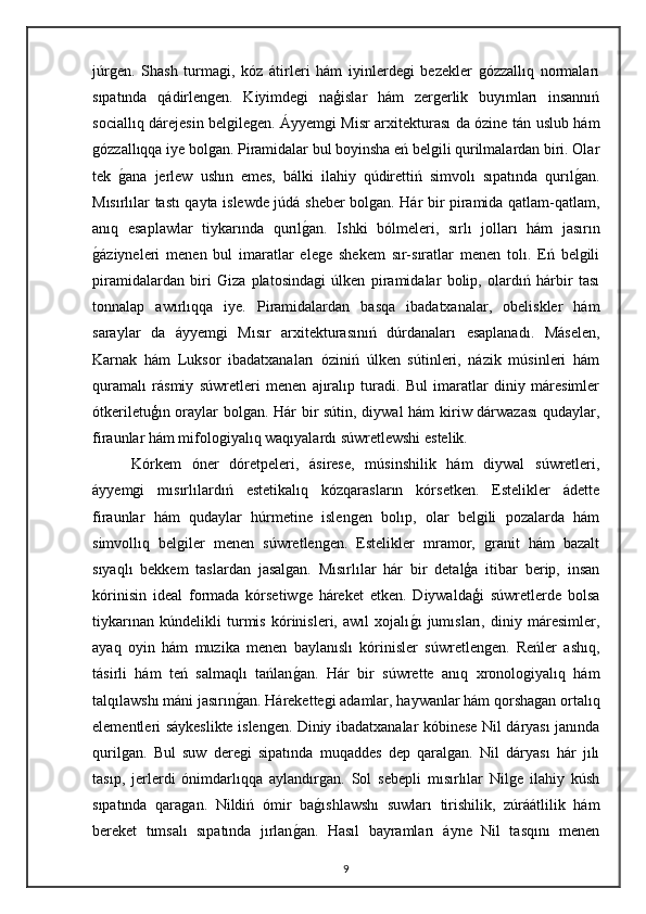 júrgen.   Shash   turmagi,   kóz   átirleri   hám   iyinlerdegi   bezekler   gózzallıq   normaları
sıpatında   qádirlengen.   Kiyimdegi   naģislar   hám   zergerlik   buyımları   insannıń
sociallıq dárejesin belgilegen.   Áyyemgi Misr arxitekturası da ózine tán uslub hám
gózzallıqqa iye bolgan. Piramidalar bul boyinsha eń belgili qurilmalardan biri. Olar
tek  gana   jerlew   ushın   emes,   bálki   ilahiy   qúdirettiń   simvolı   sıpatında   qurıl	gan.
Mısırlılar tastı qayta islewde júdá sheber bolgan. Hár bir piramida qatlam-qatlam,
anıq   esaplawlar   tiykarında   qurıl	
gan.   Ishki   bólmeleri,   sırlı   jolları   hám   jasırın
g	
áziyneleri   menen   bul   imaratlar   elege   shekem   sır-sıratlar   menen   tolı.   Eń   belgili
piramidalardan   biri   Giza   platosindagi   úlken   piramidalar   bolip,   olardıń   hárbir   tası
tonnalap   awırlıqqa   iye.   Piramidalardan   basqa   ibadatxanalar,   obeliskler   hám
saraylar   da   áyyemgi   Mısır   arxitekturasınıń   dúrdanaları   esaplanadı.   Máselen,
Karnak   hám   Luksor   ibadatxanaları   óziniń   úlken   sútinleri,   názik   músinleri   hám
quramalı   rásmiy   súwretleri   menen   ajıralıp   turadi.   Bul   imaratlar   diniy   máresimler
ótkeriletuģın oraylar bolgan. Hár bir sútin, diywal  hám kiriw dárwazası  qudaylar,
firaunlar hám mifologiyalıq waqıyalardı súwretlewshi estelik.
Kórkem   óner   dóretpeleri,   ásirese,   músinshilik   hám   diywal   súwretleri,
áyyemgi   mısırlılardıń   estetikalıq   kózqarasların   kórsetken.   Estelikler   ádette
firaunlar   hám   qudaylar   húrmetine   islengen   bolıp,   olar   belgili   pozalarda   hám
simvollıq   belgiler   menen   súwretlengen.   Estelikler   mramor,   granit   hám   bazalt
sıyaqlı   bekkem   taslardan   jasalgan.   Mısırlılar   hár   bir   detalģa   itibar   berip,   insan
kórinisin   ideal   formada   kórsetiwge   háreket   etken.   Diywaldaģi   súwretlerde   bolsa
tiykarınan   kúndelikli   turmis   kórinisleri,   awıl   xojalı	
gı   jumısları,   diniy   máresimler,
ayaq   oyin   hám   muzika   menen   baylanıslı   kórinisler   súwretlengen.   Reńler   ashıq,
tásirli   hám   teń   salmaqlı   tańlan	
gan.   Hár   bir   súwrette   anıq   xronologiyalıq   hám
talqılawshı máni jasırın	
gan. Hárekettegi adamlar, haywanlar hám qorshagan ortalıq
elementleri sáykeslikte islengen.   Diniy ibadatxanalar kóbinese Nil dáryası janında
qurilgan.   Bul   suw   deregi   sipatında   muqaddes   dep   qaralgan.   Nil   dáryası   hár   jılı
tasıp,   jerlerdi   ónimdarlıqqa   aylandırgan.   Sol   sebepli   mısırlılar   Nilge   ilahiy   kúsh
sıpatında   qaragan.   Nildiń   ómir   ba	
gıshlawshı   suwları   tirishilik,   zúráátlilik   hám
bereket   tımsalı   sıpatında   jırlan	
gan.   Hasıl   bayramları   áyne   Nil   tasqını   menen
9 