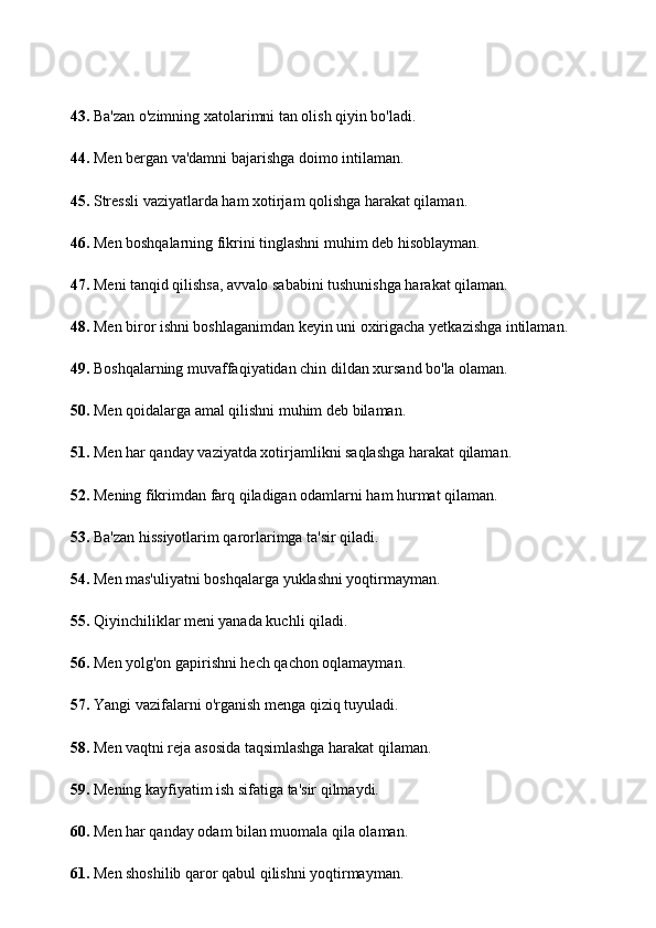 43.  Ba'zan o'zimning xatolarimni tan olish qiyin bo'ladi.
44.  Men bergan va'damni bajarishga doimo intilaman.
45.  Stressli vaziyatlarda ham xotirjam qolishga harakat qilaman.
46.  Men boshqalarning fikrini tinglashni muhim deb hisoblayman.
47.  Meni tanqid qilishsa, avvalo sababini tushunishga harakat qilaman.
48.  Men biror ishni boshlaganimdan keyin uni oxirigacha yetkazishga intilaman.
49.  Boshqalarning muvaffaqiyatidan chin dildan xursand bo'la olaman.
50.  Men qoidalarga amal qilishni muhim deb bilaman.
51.  Men har qanday vaziyatda xotirjamlikni saqlashga harakat qilaman.
52.  Mening fikrimdan farq qiladigan odamlarni ham hurmat qilaman.
53.  Ba'zan hissiyotlarim qarorlarimga ta'sir qiladi.
54.  Men mas'uliyatni boshqalarga yuklashni yoqtirmayman.
55.  Qiyinchiliklar meni yanada kuchli qiladi.
56.  Men yolg'on gapirishni hech qachon oqlamayman.
57.  Yangi vazifalarni o'rganish menga qiziq tuyuladi.
58.  Men vaqtni reja asosida taqsimlashga harakat qilaman.
59.  Mening kayfiyatim ish sifatiga ta'sir qilmaydi.
60.  Men har qanday odam bilan muomala qila olaman.
61.  Men shoshilib qaror qabul qilishni yoqtirmayman. 