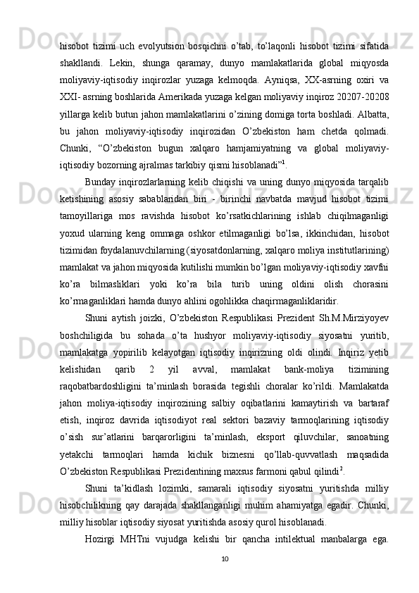 hisobot   tizimi   uch   evolyutsion   bosqichni   o’tab,   to’laqonli   hisobot   tizimi   sifatida
shakllandi.   Lekin,   shunga   qaramay,   dunyo   mamlakatlarida   global   miqyosda
moliyaviy-iqtisodiy   inqirozlar   yuzaga   kelmoqda.   Ayniqsa,   XX-asrning   oxiri   va
XXI- asrning boshlarida Amerikada yuzaga kelgan moliyaviy inqiroz 20207-20208
yillarga kelib butun jahon mamlakatlarini o’zining domiga torta boshladi. Albatta,
bu   jahon   moliyaviy-iqtisodiy   inqirozidan   O’zbekiston   ham   chetda   qolmadi.
Chunki,   “O’zbekiston   bugun   xalqaro   hamjamiyatning   va   global   moliyaviy-
iqtisodiy bozorning ajralmas tarkibiy qismi hisoblanadi” 1
.
Bunday   inqirozlarlarning   kelib   chiqishi   va   uning   dunyo   miqyosida   tarqalib
ketishining   asosiy   sabablaridan   biri   -   birinchi   navbatda   mavjud   hisobot   tizimi
tamoyillariga   mos   ravishda   hisobot   ko’rsatkichlarining   ishlab   chiqilmaganligi
yoxud   ularning   keng   ommaga   oshkor   etilmaganligi   bo’lsa,   ikkinchidan,   hisobot
tizimidan foydalanuvchilarning (siyosatdonlarning, xalqaro moliya institutlarining)
mamlakat va jahon miqyosida kutilishi mumkin bo’lgan moliyaviy-iqtisodiy xavfni
ko’ra   bilmasliklari   yoki   ko’ra   bila   turib   uning   oldini   olish   chorasini
ko’rmaganliklari hamda dunyo ahlini ogohlikka chaqirmaganliklaridir.
Shuni   aytish   joizki,   O’zbekiston   Respublikasi   Prezident   Sh.M.Mirziyoyev
boshchiligida   bu   sohada   o’ta   hushyor   moliyaviy-iqtisodiy   siyosatni   yuritib,
mamlakatga   yopirilib   kelayotgan   iqtisodiy   inqirizning   oldi   olindi.   Inqiriz   yetib
kelishidan   qarib   2   yil   avval,   mamlakat   bank-moliya   tizimining
raqobatbardoshligini   ta’minlash   borasida   tegishli   choralar   ko’rildi.   Mamlakatda
jahon   moliya-iqtisodiy   inqirozining   salbiy   oqibatlarini   kamaytirish   va   bartaraf
etish,   inqiroz   davrida   iqtisodiyot   real   sektori   bazaviy   tarmoqlarining   iqtisodiy
o’sish   sur’atlarini   barqarorligini   ta’minlash,   eksport   qiluvchilar,   sanoatning
yetakchi   tarmoqlari   hamda   kichik   biznesni   qo’llab-quvvatlash   maqsadida
O’zbekiston Respublikasi Prezidentining maxsus farmoni qabul qilindi 2
.
Shuni   ta’kidlash   lozimki,   samarali   iqtisodiy   siyosatni   yuritishda   milliy
hisobchilikning   qay   darajada   shakllanganligi   muhim   ahamiyatga   egadir.   Chunki,
milliy hisoblar iqtisodiy siyosat yuritishda asosiy qurol hisoblanadi.
Hozirgi   MHTni   vujudga   kelishi   bir   qancha   intilektual   manbalarga   ega.
10 